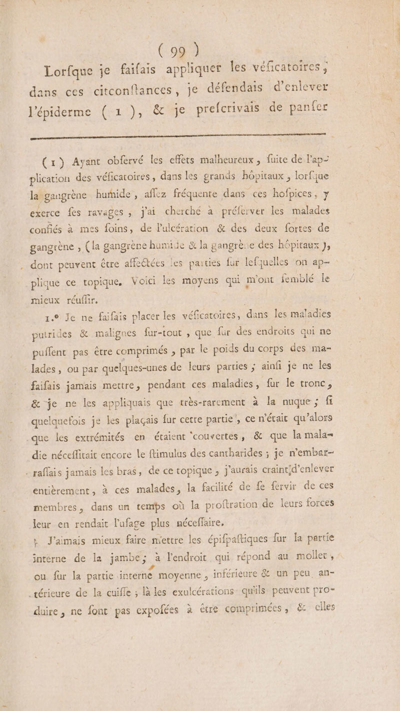 Lorfque je faifais appliquer les véficatoires , dans ces citconftances, je défendais d'enlever lépiderme (1), &amp; je prefcrivais de panfer (1) Ayant obfervé les effets malheureux, fuite de l'ap- plication des véficatoires , dans les grands hôpitaux , lorfque la gangrène humide, affez fréquente dans ces hofpices, y exerce fes ravages , j'ai cherché à prélerver les malades confiés à mes foins, de lulcération &amp; des deux fortes de gangrène , (la gangréne humide &amp; la gangrèse des hôpitaux J, dont peuvent être affetécs les paiues lur lefquelles ‘on ap- plique ce topique, Voici les moyens qui mont femblé le mieux réuffir. | 1.9 Je ne faifais placer les véfcatoires, dans les maladies puirides &amp; malignes fur-tout , que fur des endroits qui ne puffent pas être comprimés , par le poids du corps des ma- lades, ou par quelques-unes de leurs parties ; ainfi je ne les faifais jamais mettre, pendant ces maladies, fur le tronc, &amp; je ne les appliquais que très-rarement à la nuque; fi quelquefois je les plagais fur cette partie’, ce n'était qu'alors .que les extrémités en étaient ‘couvertes, &amp; que la mala= die néceflitait encore le ftimulus des cantharides ; je n'embar- - raffais jamais les bras, de ce topique , j'aurais craint;d'enlever entièrement, à ces malades, la facilité de fe fervir de ces membres, dans un temps où la proftration de leurs forces leur en rendait l'ufage plus néceffaire, + J’aimais mieux faire mettre les épifpaftiques fur la partie interne de la jambe; à l'endroit qui répond au mollet , ou fur la partie interne. moyenne , inférieure &amp; un peu. an- .térieure de la cuiffe ; là les exulcérations: qu'ils: peuvent pro- dure, ne font pas expofées à être comprimées, &amp; ciles CERT IN. E