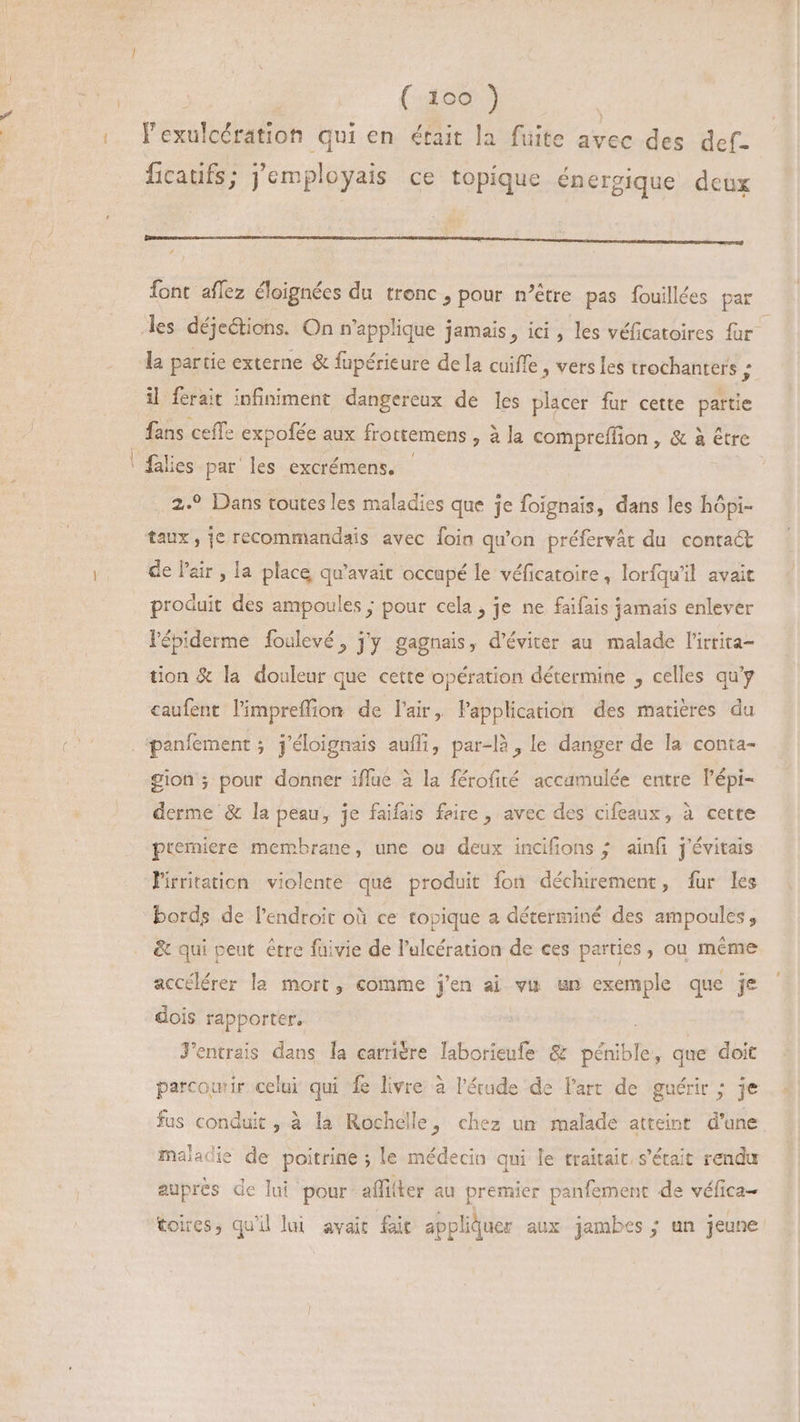 l'exulcération qui en était la fuite avec des def. ficaufs; j'employais ce topique énergique deux nee pen PN RN RN AAA font aflez éloignées du tronc , pour n'étre pas fouillées par les déjeétions. On n'applique jamais, ici , les véficatoires far : la partie externe &amp; fupérieure de la cuiffe , vers les trochanters ; il ferait infiniment dangereux de les placer fur cette partie | fans cefle expofée aux frottemens > à la compreffion , &amp; à étre ' falies par les excrémens, 2.? Dans toutes les maladies que je foignais, dans les hópi- taux, je recommandais avec foin qu'on préfervát du contact de l'air , la place qu'avait occupé le véficatoire , lorfqu'il avait produit des ampoules ; pour cela, je ne faifais jamais enlever l'épiderme foulevé, j'y gagnais, d'éviter au malade l'irtita- tion &amp; la douleur que cette opération détermine , celles qu'y caufent l'impreffion de l'air, l'application des matières du panfement ; j'éloignais auffi, par-là , le danger de la conta- gion ; pour donner iflue à la férofité accamulée entre l'épi- derme &amp; la peau, je faifais feire , avec des cifeaux, à cette premiere membrane, une ou deux incifions ; ainfi j'évitais Pirritation violente que produit fon déchirement, fur les bords de l'endroit oà ce topique a déterminé des ampoules, &amp; qui peut être füivie de l'ulcération de ces parties, ou méme accélérer la mort, comme j'en ai vu un exemple que je dois rapporter. J'entrais dans [a carrière laborieufe &amp; pénible; que doit parcourir celui qui # livre à l'étude de l'art de guérir ; je fus conduit, à la Rochelle, chez un malade atteint d’une maladie de poitrine ; le médecin qui le traitait. s'était rendu aupres de lui pour affiller au premier panfement de véfica- toires, qu'il lui avait fait appliquer aux jambes ; un jeune