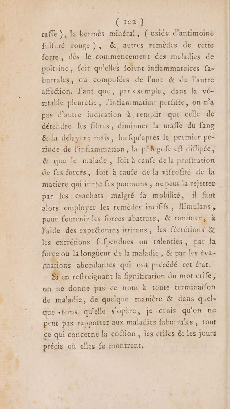 (.305.3 taffe ), le kermès minéral, ( oxide d'antimoine fulfuré rouge ) , &amp;, autres remédes de cette forte , des le commencement des maladies de poitrine, foit qu elles foient inflammatoires fa- burrales, ou compofées de l’une &amp; de l'autre affe&amp;dion. Tant que, par exemple, dans la vé- itable picuréfie, inflammation perfifte, on n'a pas d'autre indication à remplir que celle de détendre les fibres, diminuer la maffe du fang &amp; la délayer; mais, lorfqu'apres le premier pé- Put de l'inflammation , la phgefe eft diffipée, &amp; que le malade pri a caufe dela proftration de fes forcés, iai à caufe de la vifcofité de la matière qui irrite fes poumons, ne peut la rejetter par les crachats malgré fa mobilité, il faut alors employer les remèdes incififs, ftimulans, pour foutenir les forces abattues, &amp; ranimer, à laide des expe&amp;orans irritans, les fécrétions &amp; les excrétions fufpendues ou ralenties, par la force ou lalongueur dela maladie, &amp; par les éva- ee * Wr mu , cuations abondantes qui ont précédé cet état. Si en reftreignant la fignification du mot crife, on ne donne pas ce nom à toute termivaifon de maladie, de quel que manière &amp; dans quel- que tems qu elle s'opère, je crois qu'on ne peut pas rapporter aux maladies faburrales , tout ce qui concerne la co&amp;ion , les crifes &amp; les jours précis ou elles fe montrent,