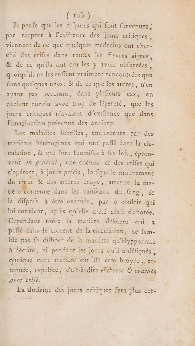 (-To3} Je penfe que les difputes qui font furvenues ; par. rapport à lexiflence des jours critiques , viennent de ce que quelques médecins ont cher- ché des crifes dans toutes les fievres aigués, &amp; de ce qu'ils ont cru les y avoir obfervées , quoiqu'ils ne les euffent vraiment rencontrées que dans quelques unes: &amp; de ce que I*s autres, n’en ayant pas reconnu, dans plufieurs cas, en avaient conclu avec trop de iégéreté, que les jours critiques n'avaient d'exiftence que dans l'imagination prévenue des anciens. M A Les maladies fébrilles , entretenues. par des matières hétérogènes qui ont paflé dans la cir- culation , &amp; qui font foumifes à fes lois, épron- vent en généfül, une coûion &amp; des crifes qui s'opérent, à jours fg , lo:fque le mouvement du cœur &amp; des artère s broye, atténue la ma- fière contenue dans les vaiílcaux du fang, &amp; la difpofe à être évacuée, par le couloir qui * du \ MOM A p * j lui convient, après qu'elle a été ainfi élaborée, Cependant toute la matière délétere qui a DU Y A NY : , i +: : SE 1 E + F paffé dans-le torrent de la circulation, ne fem- ble pas fe diffiper de la manière GA à décrite, ni pendant les : qos qui il'a! défienés qucique cette matière ent dà étre broyée ,, at- tenüée, expulfée, c 'eft-à-dire élaborée &amp; éyacuee avec crife. | La docrigc des jours critic Jt fera plus cer-