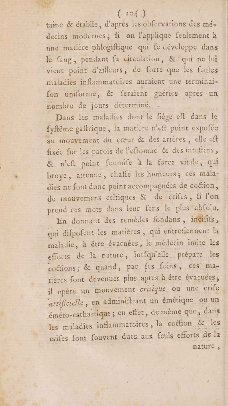 OPQUCT (104) | tame &amp; établie, d’après les obfervations des mé. decins modernes; fi on lapplique feulement à une matière phlogiftique qui fe développe dans le fang 2 pendant fa circulation, &amp; qui ne lui vient point d'ailleurs, de forte que les feules mal ladies inflammatoires auraient une terminai- fon uniforme, &amp; feraient guéries aprés un nombre de jours déterminé. - Dans les maladies dont le fiége eft dans [s fyftème gaftrique, la matière n’eft point expofée au mouvement du cœur &amp; des artères, elle eft fixée fur les parois de l'eftomac '&amp; desintcflins, &amp;. n’eft pei, foumife à la force vitale, qui broye, attenue, chaffe les humeurs; ces d dies ne font donc point accompagnées de coûtion, de mouvemens critiques &amp; de crifes, fi. l'on prend ces mots dans leur fens le plus abfolu. . En donnant des remédes fondans ; inéififs., | qui difpofent. les matiéres , qui entretiennent la maladie, à être évacuées, le médecin imite les efforts de la nature, lorfqu' elle; : prépare les coétions ; &amp; quand, par fes foins, ces :ma- tières font. devenues plus aptes à être évacuées il opère un mouvement critique. Où une crife | artificielle , en adminiftrrant un émétique, ou un éméto- -cathartique ; en effet, de même que, dans les maladies ne. la coétion. &amp; les crifes font fouvent dues aux feuls cfforts de la nature ,