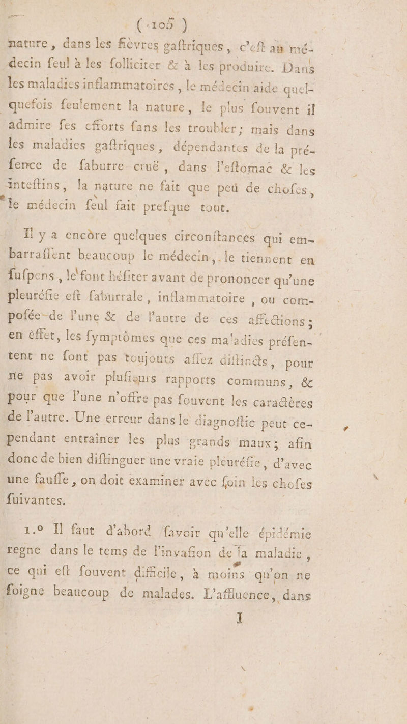 (: T à nature, dans les fièvres gaftriques , C'eft ai mé decin feul à les folliciter &amp; à les produire. Dans - les maladies inflammatoires , le médecin aide qucl- | .quefois feulement la nature, le plus fouvent il admire fes cfforts fans les troubler: mais dans les maladies gaftriques , dnd de la pré- fence de faburre cru&amp; , dans l'eflomac &amp; leg priettins, la nature ne fait que ped de chofes , de médecin feul fait prefque tout. Il y a encóre quelques circonitances qui em- barraffent beaucoup le médecin ,. le tiennent en fufp: ns , le‘ font héfiter avant de prononcer qu'une NND eft faburrale, inflammatoire , OÙ com- pofée-de l'une &amp; de l'autre de ces affections ; tent ne font pas toujours aílez diflin &amp;s, pour ne pas avoir plufigurs rapports communs, &amp; pour que l'une n'offre pas fouvent les cara@ères de l'autre. Une erreur dans le diagnollic peut ce- pendant entrainer les plus grands maux; afin donc de bien diftinguer une vraie pléuréfie , d'avec une faufle , on doit examiner avec foin les chofes fuivantes. 1.9 Il faut d'abord /favoir qu'elle épidémie regne dans le tems de l'invafion m maladie , ce qui eft. fouvent difcile, à moins quon ne foigne beaucoup de xtd L'affluence, dans ]