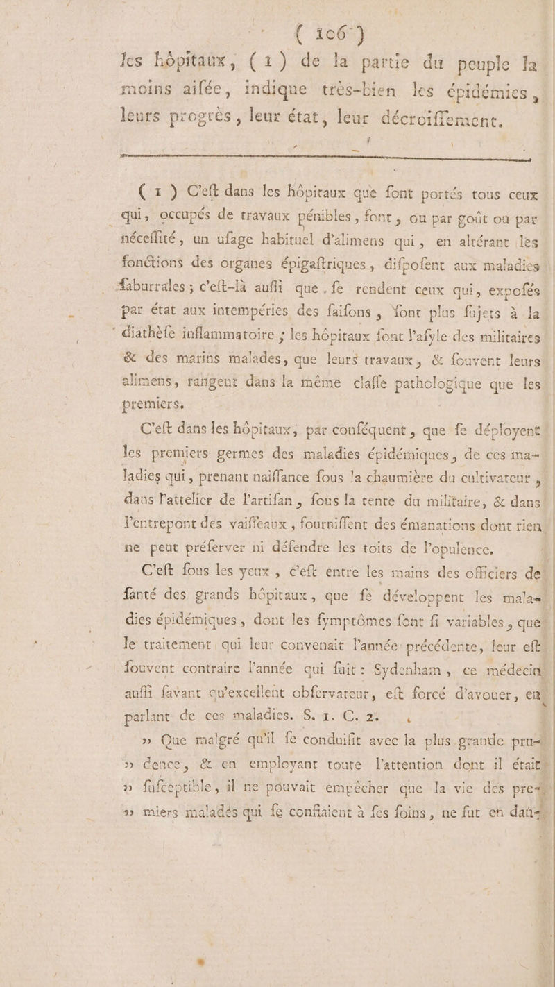 ( 1067) lcs hôpitaux, (1) de la partie du peuple Ja noins aiféc, indique très-bien les épidémies, leurs progres, leur état, leur décroiffement. ; - M —- ————— ÁN ( 1 ) C'eft dans les hôpitaux que font portés tous ceux _ qui, occupés de travaux pénibles , font , ou par goût où par néceflité, un ufage PEDIS d'alimens qui , en altérant les par état aux intempéries des faifons , Yont plus fujets à la ' diathéfe inflammatoire ; les hópitaux font l'afyle des militaires &amp; des marins dasládes; que leurs travaux, &amp; fouvent leurs alimens, tangent dans la méme clafle pathologique que les premiers, C'eft dans les hôpitaux, par conféquent , que fe déployent! les premiers germes des maladies épidémiques, de ces ma- ladies qui, prenant naiffance fous la chaumière du cultivateur s daus l'atelier de l'artifan , fous la tente du militaire, &amp; dans! l'entrepont des vaiffeaux ; fourniffent des émanations dont rien! ne peut préferver ni défendre les toits de l'opulence. | C'eft fous les yeux , &amp;eft entre les mains des officiers 4 fanté des grands hôpitaux, que fe développent les malae dies épidémiques , dont les fgmptómes font fi variabl es , ques le traitement qui leur convenait l'année: précédente, leur eft? Íouvent contraire l'année qui fuit: Sydenham, ce médecin aufli favant qu'excellent obfervareur, eft forcé d'avouer, en, parlant de ces maladies. St. C, 9€ 1 i » Que malgré qu'il fe conduifit avec la plus grande pru# » dence, &amp; en employant toute l'attention dont il était fafceptible , i| ne pouvait empêcher que la vie des  ) » miers maladés qui {e con&amp;aient à fes foins, ne fur en dat,