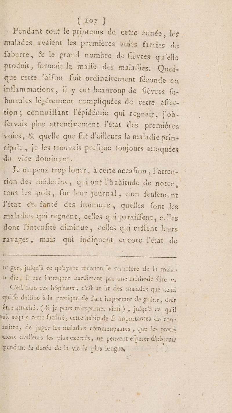 | (orc Pendant tout le printems de cette année, les | malades avaient les premières voies farcies de faburre, &amp; le grand nombre de fièvres qu'ell produit, formait la mafle des maladies. ds que cette faifon foit ordinairement f£conde en inflammations, 1l y eut beaucoup de fièvres {az burrales légérement compliquées de cette affec- tion; connoiffant l'épidémie qui regnait, ] ob- fervais plus attentivement l'état. des premières voles, &amp; quelle que fut d'ailleurs la maladie prin- cipale , je les trouvais prefque toujours attaquées du vice dominant. Je ne peux trop louer, à cette occafion ,l'atten- : tion des médecins , qui ont l'habitude de noter, tous les mois, fur leur journal, non fcalement 'état ds fanté des hommes, quelles font les maladies qui regnent, celles qui paraiffant, celles dont l'intenfité diminue, celles qui ceffent leurs ravages, mais qui indiquent encore l'état de Ln tm tm dem, »! ger, jufqu'à ce qu'ayant reconnu le caractère de la mala- 5» die, il put l’attaquer hardiment par une méthode füre », Cet dans ces hôpitaux, c'e(t au lit des malades que celui qui fe deftine à la pratique de l'art important de guécir, doit être attaché, ( fije peux m'exprimer ainfi) , juíqu'à ce qu'il sait acquis cette facilité, cette habitude fi importantes de con- maitre , de juger les maladies commençantes , que les prati« ciens d'ailleurs les plus exercós , ne peuvent eíperer d'obtenir pendant la durée de la vie la plus longue, C