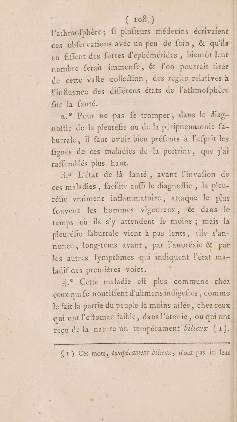 ( £05.) l'athmofphére; fi plufieurs médecins écrivaient linfluence des différens états de l'athmofphére fur la fanté. 2.9 Pour ne pas fe tromper, dans le diag- noftic de la pleuréfie ou de la péripneumonie fa- fignes de ces maladies de la poitrine, que j'ai raffemblés plus haut. ces maladies , facilite auffi le diagnoftic , la pleu- réfie vraiment inflammatoire , attaque le plus fouvent les hommes vigoureux, ^&amp; dans le temps où ils s'y attendent le moins ; mais la pleuréfie faburrale vient à pas lents, elle s'an- nonce, long-tems avant, par lanoréxie &amp; par les autres fymptómes qui indiquent l'état ma- ladif des premières voies. 4.° Cette maladie eft plus commune chez ceux qui fe nouriffent d'alimens indigeftes , comme recu de la nature un tempérament bilieux Fu PRE LED Sor