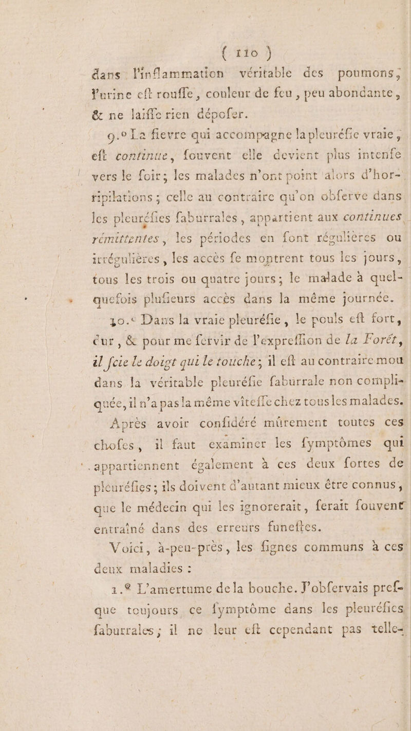 (416) dans linflammation véritable des poumons, Yurine cft rouffe, couleur de feu , peu abondante, &amp; ne laiffe rien dépofer. 9.9 La fievre qui accompagne lapleuréfic vraie, eft continte, fouvent elle devient plus intenfe vers le foir; les malades n'ont point alors d'hor- riplations; p au contraire qu'on obferve dans les ple es faburrales , appartient aux continues) a AR les périodes en font régulieres ou irrégulières , les accès fe montrent tous lcs jours, tous les trois ou quatre jours; le malade à quel- qucfois plufieurs accés dans la méme journée. 30. Dans la vraie pleuréfie, le pouls eft fort, Cur , &amp; pour me fervir de l'expreffion de La Forét, al fcie le doigt qui le touche; il eft au contraire mou dans. j véritable pleuréfie fabürrale non complis quée, il n'a pas la même viteffe chez tousles malades. Fa avoir confidéré mürement toutes ces chofes, 1l faut examiner les fymptómes qui ‘appartiennent également à ces deux fortes de pleuréfies ; ils doivent d'autant mieux être connus, que le médecin qui les ignorerait, ferait fouvent entrainé dans des erreurs funeftes. Voici, à-peu-près, les fignes communs à ces! deux maladies : 1.8 L'amertume dela bouche. J’obfervais pref- que toujours ce fymptôme dans les pleuréfies faburrales; il ne leur eft cependant pas telle-