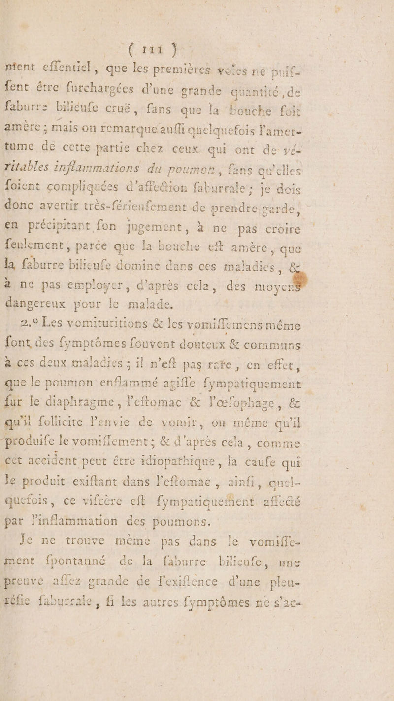 V (nu NES ntent cffenticl, que les premières wo'es ne buif- fent être furchargées d'une grande quantité, de faburre bilieufe cru, fans que la bouche foit amère ; mais on remarqueauffi quelquefois l'amer- tume de cette partie chez ceux. qui | ont de-yé- yé- ritables yo distri du poumon, fans eu clles foient compliquées d'affe&amp;ion faburrale ; donc avertir très-férieufement de prendre,» piede! en précipitant fon jugement, à ne pas croire feulcment, sue d la bouche eit amère , que la faburre bilieufe domine dans ces maladies ; [] à ne pas employer, d’après ccla, dés mo oyen pe pour le malade. | .9 Les vomituritions &amp; les vomiffemens même die des fymptómes fouvent douteux &amp; communs à ccs deux maladies ; il n'eft pas rzfe , en effet, que le usta Bree agiffe plié ieiicie fur le diaphragme, l'eftomac &amp; l'œfophage, &amp; qu'il folicite l'envie de vomir, où même qu'il produife le vomiffement; &amp; T nis cela , comme €t accident peut étre 1diopathique, la caufe qui le produit exiflant dans l'effomae , ainfi, quel- quefois, ce vifcère eft fympatiqueñent aftecté par l'indlammation des poumors Je ne trouve méme. pas dans le vomiffe- ment fpontanné de la faburre Lilienfe, une preuve aflez grande de House d'une pleu- ehe faburrale, fi les autres fymptómes ne s'ac