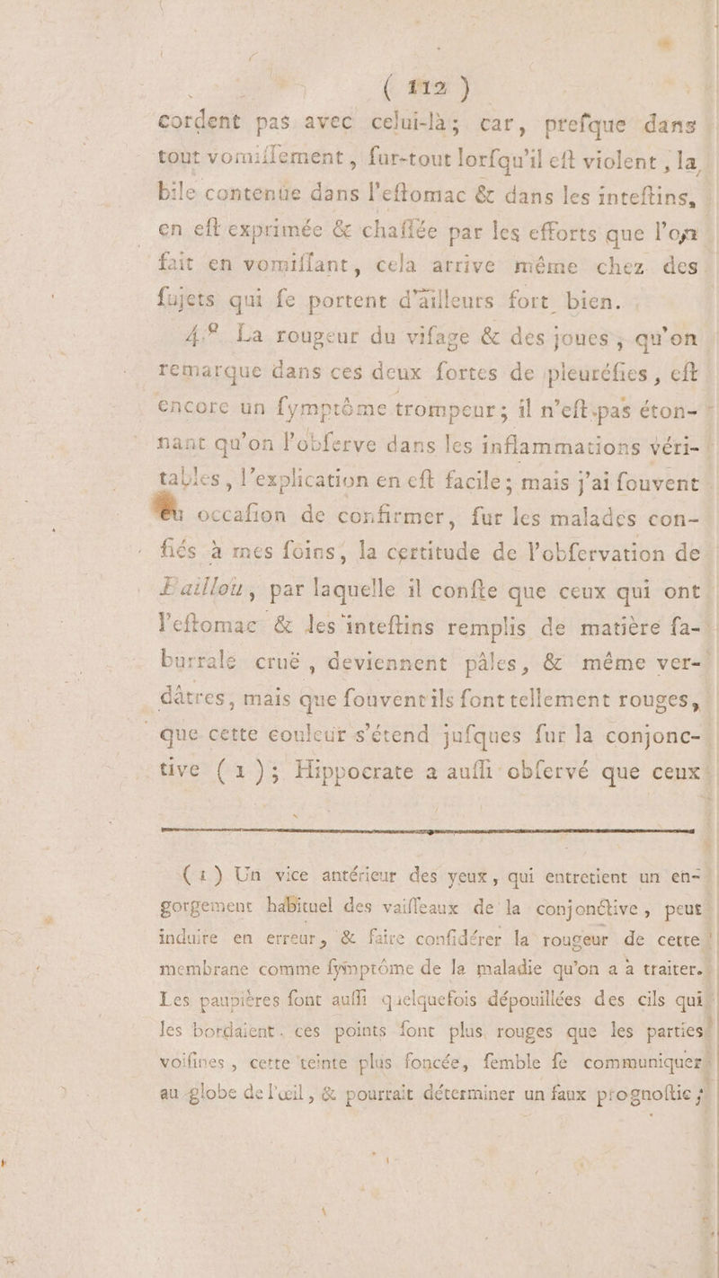 * | (na). Cordent pas avec celui-là; car, prefque dans tout vormiflement , fur-tout lorfqu'il eft violent , la bile contenüe dans l'eftomac &amp; dans les inteftins, | en eft exprimée &amp; chaffée par les efforts que l'oa | fait en vomiflant, cela arrive méme chez des. fujets qui fe portent d'ailleurs fort bien. u^. La rougeur du vifage &amp; des joues ; qu'on remarque dans ces deux fortes de pleuréfies , cft encore un fymptóme trompenr ; il n’eftipas éton- ! nant qu'on l'obferve dans les inflammations véri-- tables, l'explication en cft facile; mais j'ai fouvent - M cccafion de confirmer, fur les malades con- fiés à mes foins, la certitude de l'obfervation de Lailou, par laquelle il confte que ceux qui ont leftomac. &amp; les inteflins remplis de matière fa- burralé crué , deviennent pâles, &amp; même ver-! dátres, mais que fouventils font tellement rouges, | | que cette couleur s'étend jufques fur la conjonc- | tive (1); Hippocrate a aufi obfervé que ceux! x 1 (1) Un vice antérieur des yeux, qui entretient un en- | gorgement habituel des vaiffeaux de la conjonétive, peur induire en erreur, &amp; faire confidérer la rougeur de certe | : à - membrane comme fyinprôme de la maladie qu'on a à traiter. || Les paupières font auffi quelquefois dépouillées des cils quit * . p à les bordaient. ces points font plus rouges que les parties? voifines , cette teinte plus foncée, femble fe communiquer? | “D au globe de l'œil, &amp; pourrait déterminer un faux ptognoftie ; : »