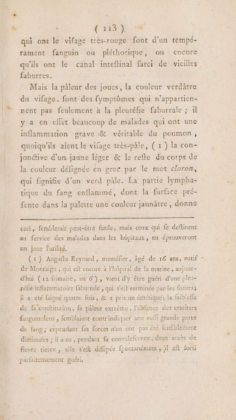 . (115) '* À qui ont le vifage très-rouge font d'un tempé- rament fanguin ou pléthorique, ou encore faburres. : | Mais la pàleur des joues, la couleur verdátre nent pas feulement à la pleuréfie faburrale ; il y a en effet beaucoup de malades qui ont une inflammation grave &amp; véritable du poumon, quoiqu'ils aient le vifage très-pâle, GE la con- jon&amp;ive d'un jaune léger &amp; le refte du corps de la couleur défignée en grec par le mot cloron, qui fignifie d’un verd pâle. La partie lympha- tique du fang enflammé, dont la furface pré- fente dans la palette une couleur jaunátre , donne diaeta E s.d cwn LU LL ceci, femblerait peut-être futile, mais ceux qui fe deftinent au fervice des malades dans les hôpitaux, en éprouveront un jour l'utilité. (1) Auguíte Reynard , menuifier, âgé de 16 ans, natif — de Montaigu , qui eft encore à l'hôpital de la marine , aujour- d'hui (12 frimaire, an 6) , vient d'y être guéri d'une pleu- réfie inflammatoire faburrale » qui s'eit-terminée par les faeurs; il a été faigné quatre fois, &amp; a pris an émétique; la faib'efle de fa conftitution , fa pâleur exrrème, l’abfence des crachars fanguinolens , femblaient contrindiquer une auf! grande perte de fang; cependant fes forces n'en ont pas été fcnfiblement diminuées ; il a eu, pendart fa convalefcence , deux acces de fevre tierce , elle s'efk. diffipée fcentanément , | uL .eft dori LI parfaitemement guéri.