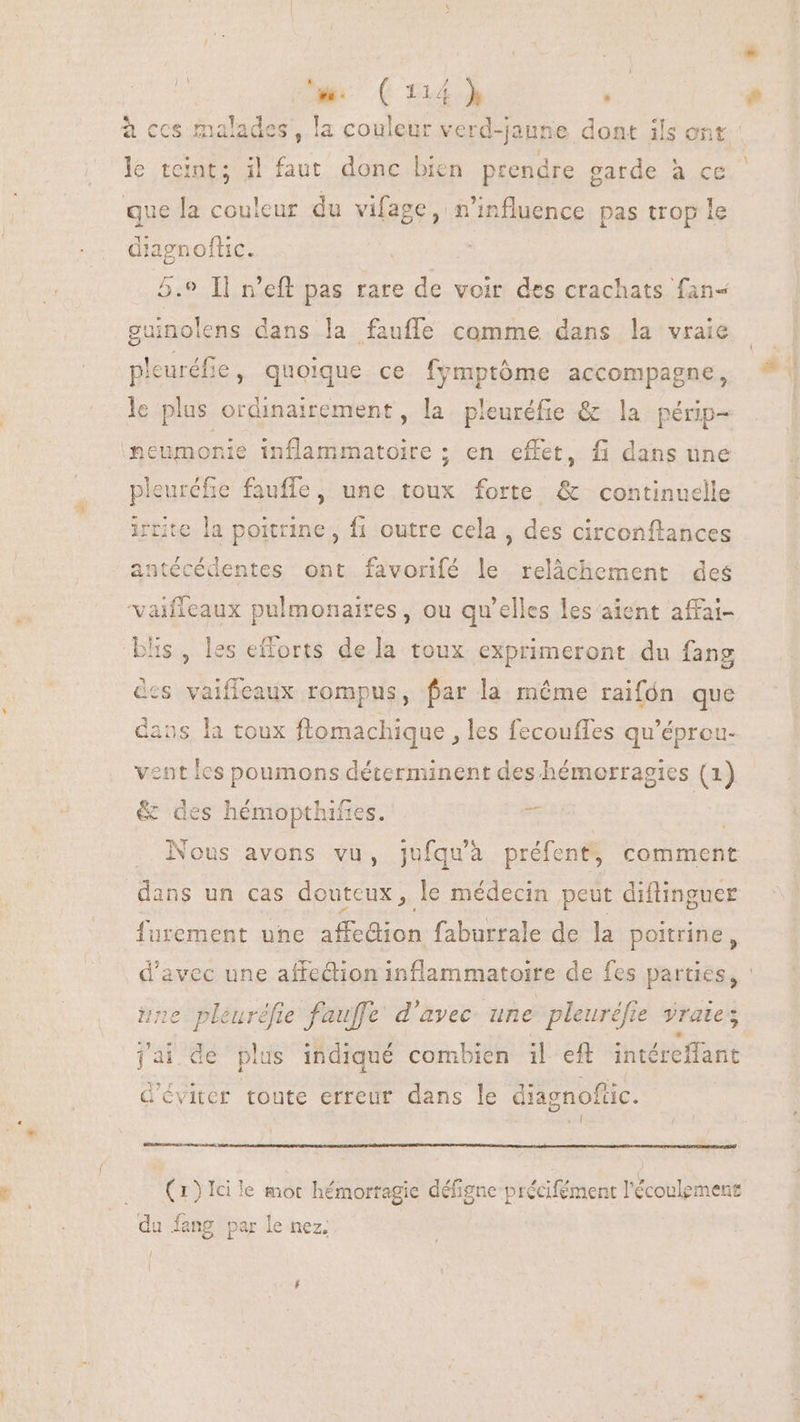 à ccs malades , la couleur verd-| jaune dont ils ont le teint; il faut donc bien prendre garde à ce que la couleur du vifage, n'influence pas trop le diagnoflic. 5.9 Il n'eft pas rare de voir des crachats fan- guinolens dans la fauffe comme dans la vraie pleuréfie, quoique ce fymptóme accompagne, ‘heumonie inflammatoire ; en effet, fi dans une pleuréfie fauffe, une toux forte &amp; continuclle e la poitrine, fi outre cela, des circonftances m cédentes ont favorifé le relâchement des vaifleaux pulmonaires, ou qu'elles les aient affai- 5s , les efforts dela toux exprimeront du fang des vaifieaux rompus, far la méme raifón que dans la toux ftomachique , les fecouffes qu'éprou- bert 1 cd vent les poumons déterminent des hémorragies (1) &amp; des hémopthifies. rs . Nous avons vu, jufqu'à préfent, comment dans un cas douteux, le médecin peut diflinguer furement une affedion faburrale de la poitrine, une pleuréfie fauffe d'avec une pleuréfie yrates jai de plus indiqué combien il eft. intéreffant d'éviter toute erreur dans le diagnoftic. kil (1) 1d le mot hémorragie défigne précifément l'écoulement du fang par le nez;