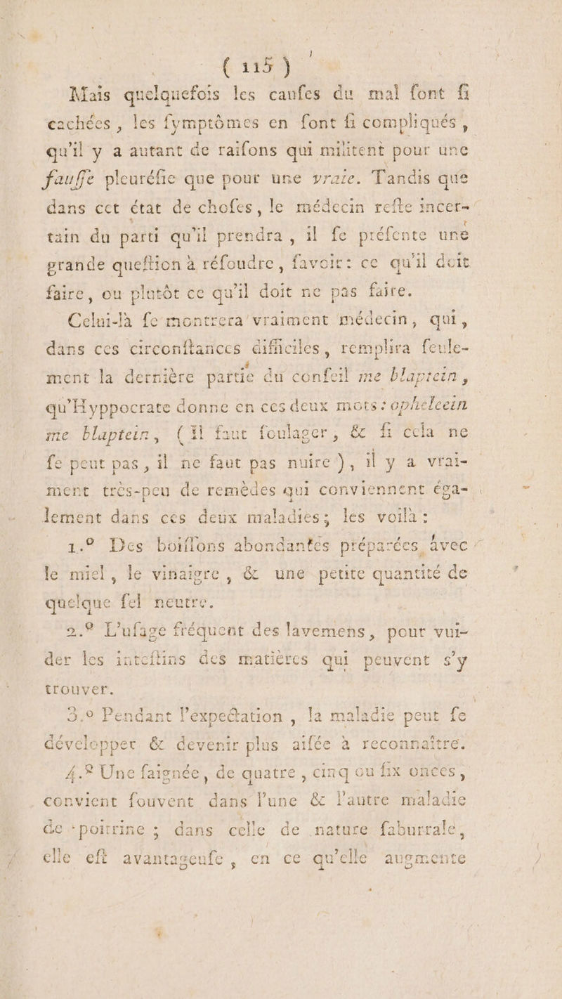 t TEN b Mais ducas les caufes du mal font fi cachées , les fymptômes en font  compliqués , quil y a autant de raifons qui m iiteht pour üne fauffe pleuréfie que pour une vraze. Tandis que dans cct état de chofes, le médecin refte incer- tain du parti qu'il prendra , il fe préfence une grande queftion à réfoudre, favoir: ce qu'il deit faire, ou plutôt ce qu'il doit ne pas faire. Celni-là fe montrera’/vraiment médecin, qui, dans ces circonftances difficiles, remphra feule- ment la dernière partie d du sante me blapiein, qu'H yppocrate donne en ces deux mots: op/z eleein me blaptein, CAE aut foulager , ans ccla ne e peut pas, il ne faut pas My |y A vrai- ent très-peu de remèdes qui conviennent éga- | lement dans ces deux maladies; les voilà: 1.9 Des boiflons abondantes préparées. Avec ^ le miel, le vinaigre , &amp; une petite quantité de quelque fel neutre. 2.9 L'ufage fréquent des lavemens , pour vul- der les intcflins des matières qui peuvent s'y trouver. 3,9 Pendant l’éxpectation ,. la maladie peut fe dévelcpper &amp; devenir plus aifée à reconnaître. 4.2 Une faignée, de quatre , cinq ou fix onces, convient fouvent dans l'une &amp; l'autre S dis de ‘poitrine ; dans celle de nature fab surrale, clle eft avantageufe, en ce qu elle bids.