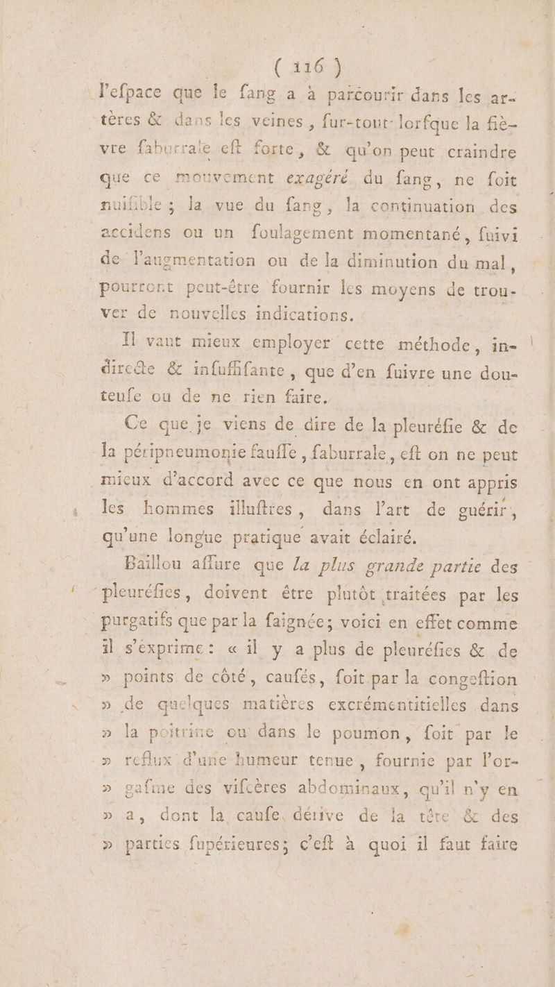.l'efpace que le fang a à parcourir dans les ar- téres &amp; dans les veines , fur-tout- lorfque la fie- vre faburrale cft forte, &amp; qu'on peut craindre que ce mouvement exagéré du fang, ne foit nuifble ; la vue du fang, la continuation des accidens ou un foulagement momentané , fuivi de laugmentation ou dela diminution du mal, pourront peut-être fournir les moyens de trou- ver de nouvelles indications. Il vant mieux employer cette méthode, in- rose &amp; infufifante , que d'en fuivre une dou- teufe ou de ne rien faire. Ce que je viens de dire de la pleuréfie &amp; de la péripneumonie | Bulle , faburrale , €ft on ne peut mieux d'accord avec ce que nous en ont appris les. hommes ill lufires , dans l'art. de guérir , qu'une longue pratique avait éclairé. Baillou affare que Ja plus grande partie des “pleuréfics, doivent être plutôt traitées par les purgatifs que par la faignées voici en effet comme i| s'exprime: « i| y a plus de pleuréfies &amp; de » points de côté, caufés, foit par la congeftion » de quelques matières excrémentitielles dans » la poitrine ou dans le poumon, foit par le .» reflux d'une humeur tenue, fournie par l'or- » gafme des vifcéres abdominaux, qu'il n'y en » a, dont la caufe, dérive de la tête &amp; des » partics fupérieures; c'eff à quoi il faut faire