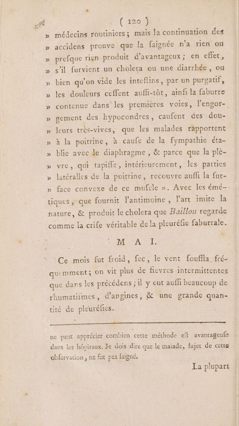 AU Da » médecins rontiniers ; mais la continuation des » accidens prouve que la faignée n'a rien ou » prefque rien produit d'avantageux; en effet, » s'il furvient un cholera ou une diarrhée, ou » bien qu'on vide les inteflins , par un purgatif, » les douleurs ceffent auffi-tót, ainfila faburre » contenue dans les premières voies, l'engor- - » gement des hypocondres, caufent des dou- » leurs trés-vives, que les malades rapportent » à la poitrine, à caufe de la fympathie éta- » blie avec le diaphragme , &amp; parce que la ple- » vre, qui tapiffe, intérieurement, les: parties » latéralles de la poitrine, recouvre aufli la fur- » face convexe de ce mufcle ». Avec les émé- tiques, que fournit lantimoine , l'art imite la nature, &amp; produit le cholera que Barllou regarde comme la crife véritable de la pleuréfie faburrale, M A CY. | Ce mois fut froid, fec, le vent fouffla fre quemment; on vit plus de ficvres intermittentes que dans les précédens ; ;1l y eut aufh beaucoup de rhumatiimes, d’angines, &amp; une grande quan- tité de pl onde. ! | : ne peut apprécier combien etre méthode eít avantageufe dans les hôpitaux. Je dois dire que le malade, fajet de cette obfervation , ne fut pas faigné, La plupart