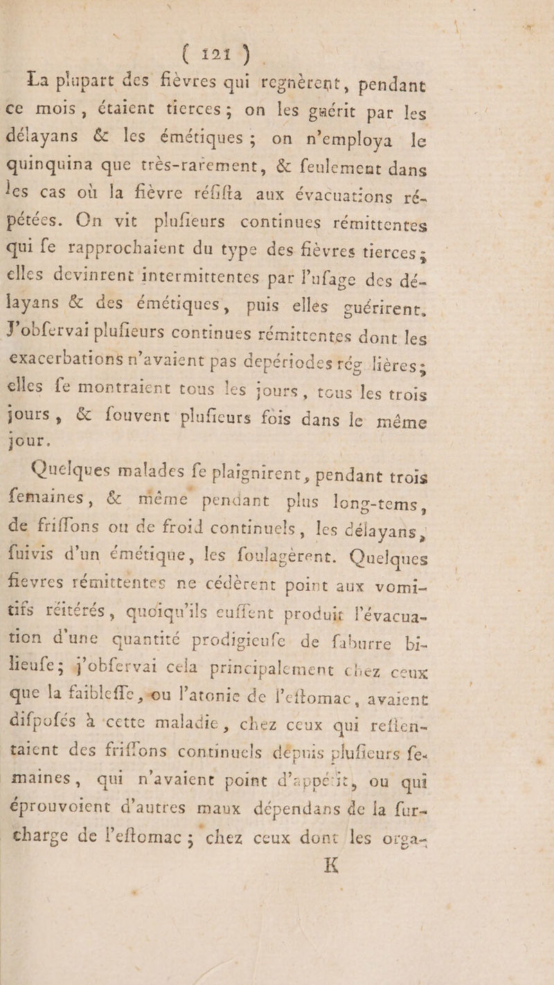 (0r). La plupart des fiévres qui regnèrent, pendant ce mois, étaient tierces; on les gaérit par les délayans &amp; les émétiques ; on n'employa le quinquina que trés-rarement, &amp; feulement dans les cas où la fièvre réfifla aux évacuations ré- pétées. On vit plufieurs continues rémittentes qui fe rapprochaient du type des fiévres tierces; elles devinrent intermittentes par l'ufage des dé- layans &amp; des émétiques, puis elles cuérirent, J'obfervai plufieurs continues rémittentes dont les exacerbations n'avaient pas depériodes rés léres; elles fe montraient tous les jours, tous les trois jours, &amp; fouvent plufieurs fois dans le méme jour. | Quelques malades fe plaignirent, pendant trois femaines, &amp; méme pendant plus long-tems, de friffons ou de froid continuels, les délayans, fuivis d'un émétique, les foulagérent. Quelques fievres rémittentes ne cédèrent point aux vomi- tifs réitérés, quoiqu'ils euffent produit l'évacua- tion d'une quantité prodigieufe de faburre bi- lieufe; j'obfervai cela principalement chez ceux que la faibleffe ou l'atonie de l'eitomac, avaient difpofés à ‘cette maladie, chez ceux qui refien- taient des friffons continucls depuis pluficurs fe. maines, qui n'avaient point d’appétit, ou qui éprouvoient d'autres maux dépendans de la fur- charge de l'eftomac ; chez ceux dont les orga- K