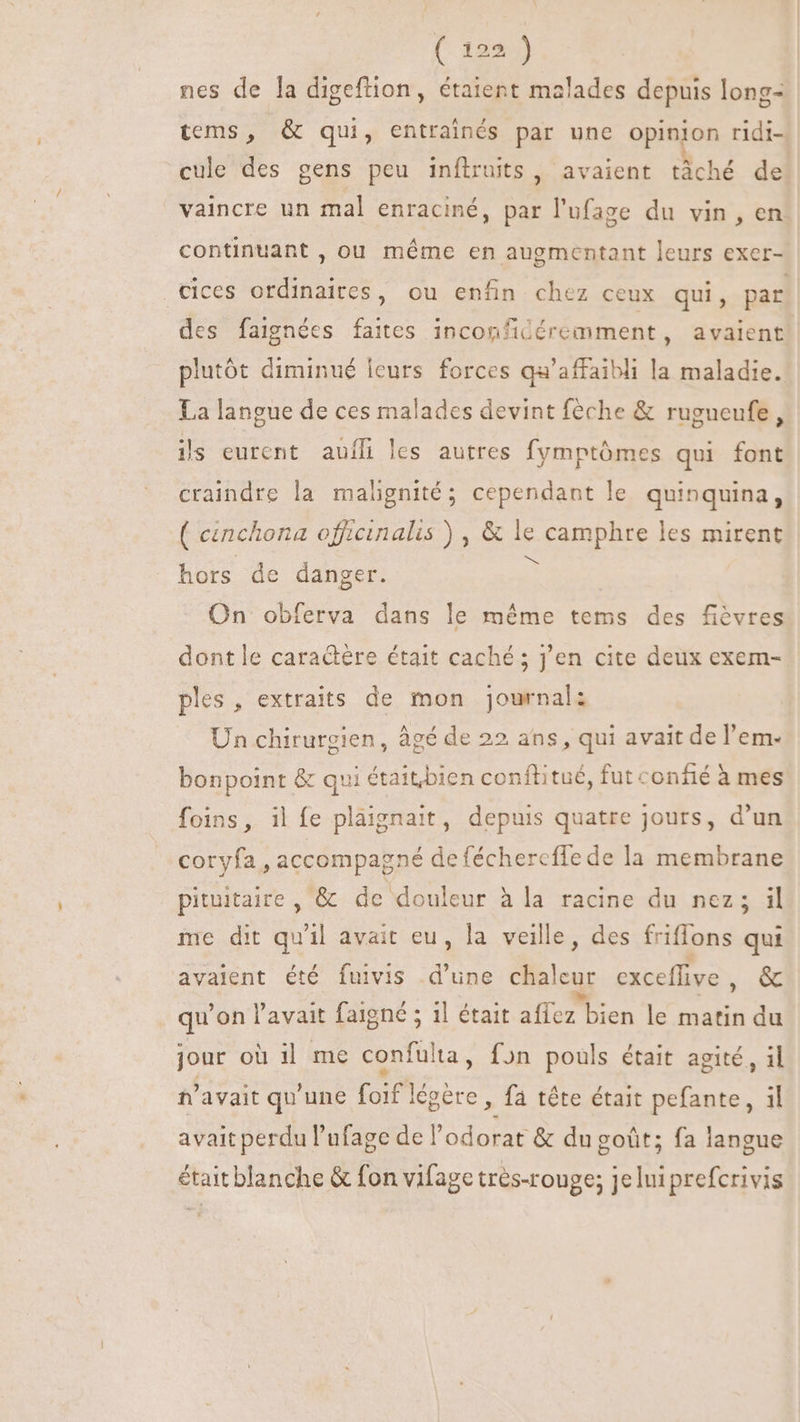 { 122%) nes de la digeftion, étaient malades depuis long- tems, &amp; qui, entrainés par une opinion ridi- cule des gens peu inftruits, avaient tâché de vaincre un mal enraciné, par l'ufage du vin , en. continuant , ou méme en augmentant leurs exer- .Cices ordinaires, ou enfin chez ceux qui, par des faignées faites inconficéremment, avaient plutôt diminué leurs forces qu'affaibli la maladie. La langue de ces malades devint féche &amp; rugueufe, ils eurent auíli les autres fymptómes qui font craindre la malignité; cependant le quinquina, ( cenchona officinalis ) , &amp; le P apad es mirent hors de danger. On obferva dans le méme tems des fièvres dont le caraétère était caché; j'en cite deux exem- ples, extraits de mon journal: Un chirurgien, âgé de 22 ans, qui avait de l'em- bonpoint &amp; qui étaitbien conftitué, fut confié à mes foins, il fe plaignait, depuis quatre jours, d'un coryfa , accompagné de fécherefle de la membrane pituitaire , &amp; de douleur à la racine du nez; il me dit qu'il avait eu, la veille, des friflons qui avaient été fuivis d’une chalcu: exceffive , &amp; qu on l'avait faigné 5 1l était allez bien le matin du jour où il me confulta, fon pouls était agité, il n'avait qu'une foif légére , fa tête était pefante , il avait perdu l'ufage de l'odorat &amp; du goût; fa langue était blanche &amp; fon vifage tres-rouge; jeluiprefcrivis