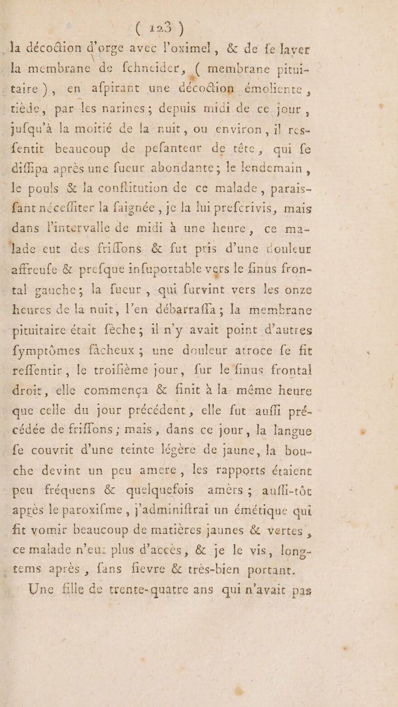 Ja décoGion d'orge avec l'oximel , &amp; de fe laver la membrane de fchneider, ( membrane pitui- taire), en afpirant une décoQüon. émoliente : “tiède, par les narines; depuis midi de ce jour, jufqu'à la moitié de la-nuit, ou environ, il res- fentit beaucoup de pefantear de tête, qui fe diffipa aprés une fueur abondante; le lendemain, le pouls &amp; la conflitution de ce malade , parais- fant nécefliter la faignée , je la fui prefcrivis, mais dans l'intervalle de midi à une heure, ce ma- lade eut des friffons &amp; fut pris d'une douleur affreufe &amp; prefque infuportable vers le finus fron- - tal gauche; la fucur , qui furvint vers les onze heures de la nuit, l'en débarraffa ; la membrane pituitaire était fèche; il n'y avait point d'autres fymptómes fâcheux ; une douleur atroce fe fit reffentir, le troifiéme jour, fur le finus frontal droit, elle commença &amp; finit à la méme heure que celle du jour précédent, elle fut auffi pré- cédée de friflons; mais, dans ce jour, la langue fe couvrit d'une teinte légère de jaune, la bou- che devint un peu amere, les rapports étaient peu fréquens &amp; quelquefois amèrs ; aufli-tôt après le paroxifme , j'adminiftrai un émétique qui fit vomir beaucoup de matières jaunes &amp; vertes, . ce matade n'eu: plus d'acces, &amp; je le vis, long- .tems aprés, fans fievre &amp; très-bien portant. Une fille de trente-quatre ans qui n'avait pas