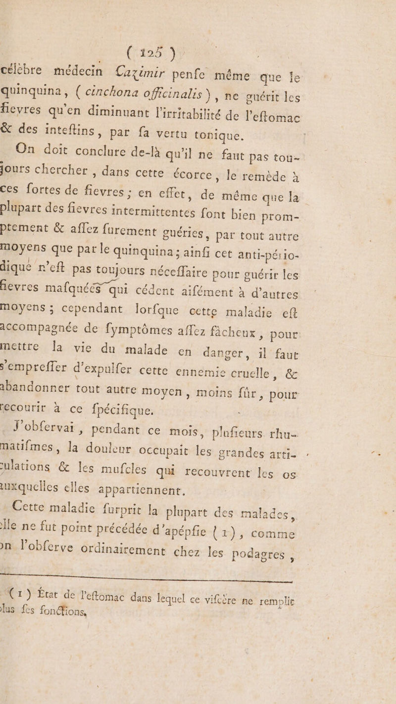 célèbre médecin Catimir penfe même que lc quinquina, ( cénchona officinalis) , ne guérit les fievres qu'en diminuant l'irritabilité de l’effomac &amp; des inteflins, par fa vertu tonique. On doit conclure de-là qu'il ne faut pas tou- jours chercher , dans cette écorce , le remède à ces fortes de fievres : en effet, de méme que la plupart des fievres intermittentes font bien prom- ptement &amp; aflez furement guéries, par tout autre moyens que parle quinquina; ainfi cet anti-péiio- dique n'eft pas toujours néceffaire pour guérir les fevres mafquéés qui cédent aifément à d’autres moyens; cependant lorfque cette maladie ef accompagnée de fymptómes afTez fâcheux , pour: mettre la vie du malade en danger, il faut S'empreffer d'expulfer cette ennemie cruelle, &amp; ibandonner tout autre moyen, moins für, pour recourir à cé fpécifique. J'obfervai, pendant ce mois, plufieurs. rhu- natifmes, la douleur occupait les grandes arti- ulations &amp; les mufcles qui recouvrent le S OS iuxquelles elles appartiennent. Cette maladie furprit la plupart des malades, Île ne fut point précédée d'apépfie ( 1), comme on l'obferve ordinairement chez les podagres , | | (1) État de l'eftomac dans lequel ce vifcère ne remplir lus fes fonctions,