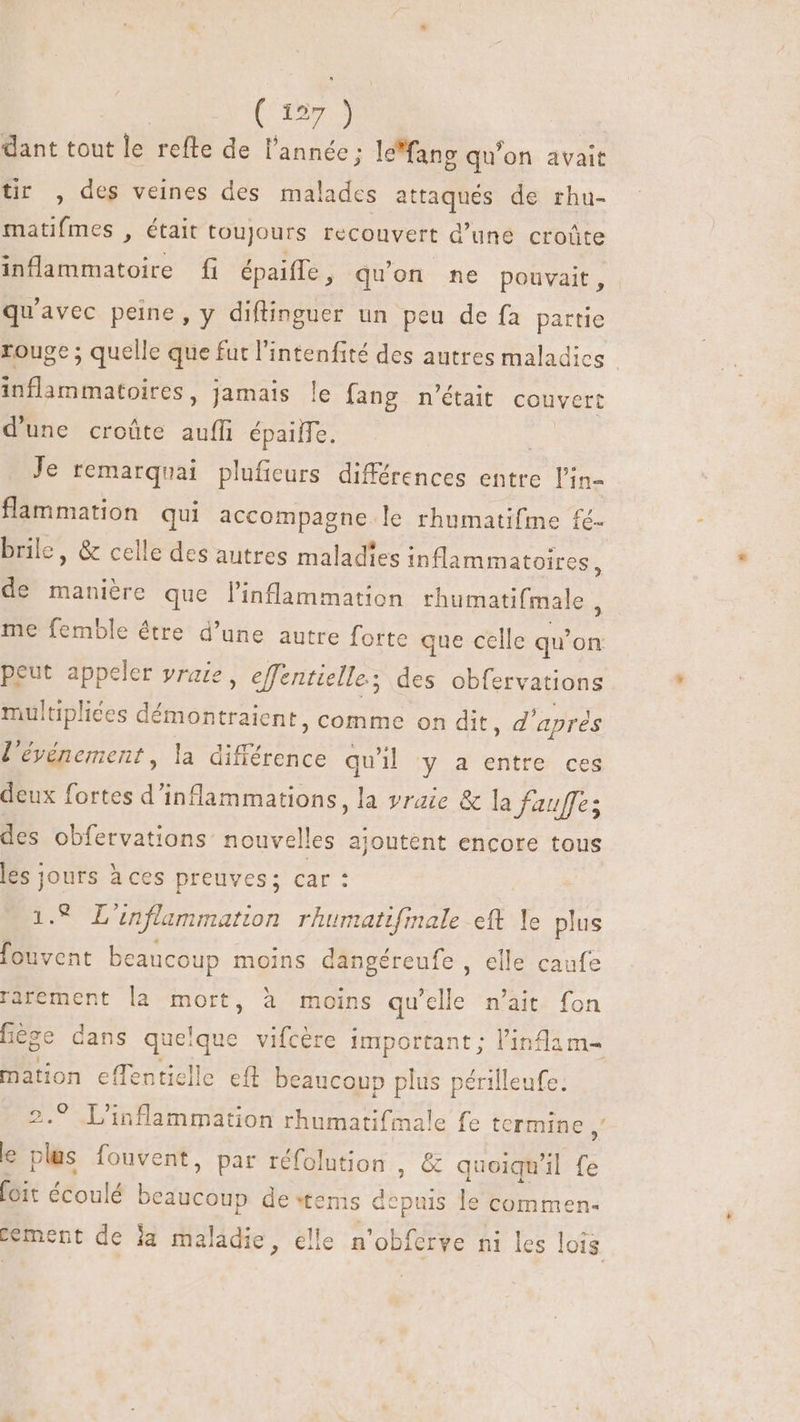 dant tout le refte de l'année; le'fang qu'on avait tir , des veines des malades attaqués de rhu- matifmes , était toujours recouvert d'une croûte inflammatoire fi épaiffe , qu'on ne pouvait, qu'avec peine, y diftinguer un peu de fa partie rouge; quelle que fut l'intenfité des autres maladies | inflammatoires, jamais le fang n'était couvert d'une croûte auffi épailTe. : Je remarquai plufieurs différences entre l'in- flammation qui accompagne le rhnmatifme fé- brile, &amp; celle des autres maladies inflammatoires, de manière que l'inflammation rhumatifmale me femble être d’une autre forte que celle qu’ on peut appeler vraie, effentielle; des obfervations multipliées démontraient, comme on dit, d'aprés l'événement, la différence qu'il y a entre ces deux fortes d'inflammations, la vraie &amp; la fauffes des obfervations nouvelles ajoutent encore tous les jours à ces preuves; car : LUCE inflammation rhumattfmale eft Ye plus fouvent beaucoup moins dangéreufe, elle caufe rarement la mort, à moins qu'elle n'ait. fon fège dans queque vifcère important ; l'inflam- mation effenticlle ef beaucoup plus périlleufe. 2. L'inflammation rhumatifmale fe termine * e plus fouvent, par réfolution , € quoiqu'il fe oit écoulé beaucoup de tems depuis le commen- cement de ja maladie, elle n'obferve ni les lois