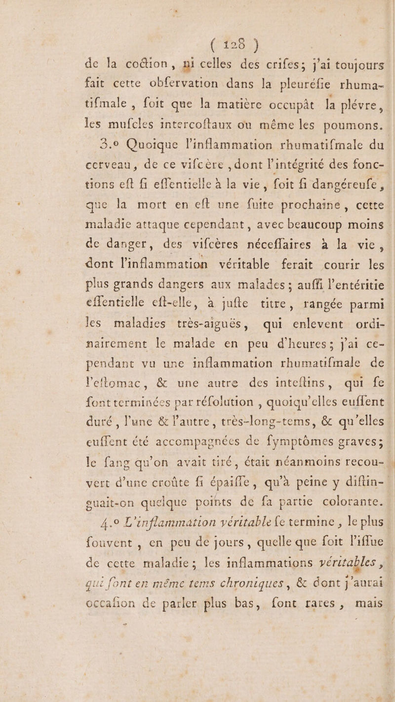 (T9955) de la coétion, ni celles des crifes; j'ai toujours fait cette. obfervation dans la pleuréfie rhuma- tifmale , foit que la matière occupât la plévre, les mufcles intercoftaux ou méme les poumons. 3.9 Quoique l’inflammation rhumatifmale du. cctveau, de ce vifcére , dont l'intégrité des fonc- tions eft fi effentielle à la vie, foit fi dangéreufe, que la mort en eft une fuite prochaine, cette maladie attaque cependant, avec beaucoup moins - de danger, des vifcéres néceffaires à la vie, dont l'inflammation véritable ferait courir les plus grands dangers aux malades ; auffi l'entéritie effenticlle efl-elle, à jufle titre, rangée parmi les maladies trés-aigués, qui enlevent ordi- nairement le malade en peu d'heures; j'ai ce- pendant vu une inflammation rhumatifmale de l’eflomac, &amp; une autre des inteflins, qui fe font terminées par réfolution , quoiqu'elles euffent duré , l'une &amp; l'autre, trés-long-tems, &amp; qu'elles euffent été accompagnées de fymptómes graves; le fang qu'on avait tiré, était néanmoins recou- | vert d'une croûte fi épaiffe, qu'à peine y difüin-- euait-on quelque points de fa partie colorante. 4.9 L'inflammation véritable fe termine , le plus fouvent , en peu de jours, quelle que foit l'iffue de cette maladie; les 1nflammations véritables , qui font en même tems chroniques, &amp; dont j'aurai occafñon de parler plus bas, font rares, mais