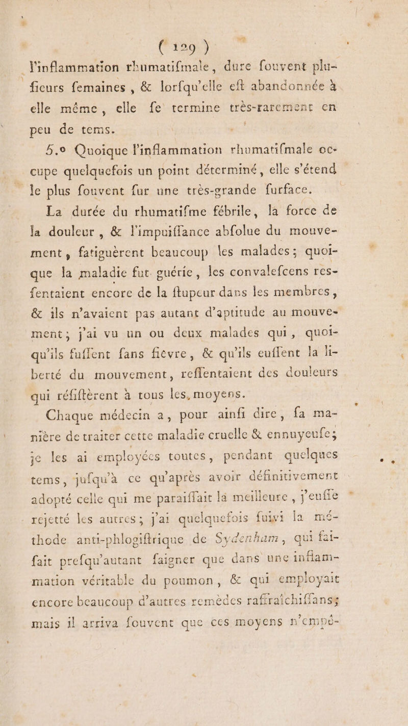 Cia Yinflammation rhumatifmale, dure fouvent plu- | ficurs femaines , &amp; lorfqu'elle eft abandonnée à elle même, elle fe termine très-rarement en peu de tems. 5.9 Quoique linflammation rhumatifmale oc- cupe quelquefois un point déterminé, elle s'étend - le plus fouvent fur une très-grande furface. — — La durée du rhumatifme fébrile, là force de la douleur , &amp; l'impuiffance det du mouve- ment, unas beaucoup les malades ; quoi- que la maladie fut guérie, les convalefcens res- fentaient encore de la ftupcur dans les membres, &amp; ils n'avaient pas autant d'aptitude au mouve- ment; j'ai vu un ou deux malades qui, quoi- qu'ils fuffent fans fièvre, &amp; qu'ils euffent la li- berté du mouvement, reffentaient des douleurs qui réfiftèrent à tous les, moyens. Chaque médecin a, pour ainfi dire, fa ma- nière de traiter cette maladie cruelle &amp; ennuyeufe; je les ai employécs toutes, pendant quelques tems, jufqu'à ce qu'après avoir définitivement adopté celle qui me paraiffait la meilleure , j’eufte rejetté les autres ; j'ai quelquefois fuivi la mé- thode anti-phlogiftrique de Sydenham, qui fat- fait prefqu'autant faigner que dans une inflam- mation véritable du poumon, &amp; qui Hp encore beaucoup d'autres remèdes iab hiffans4 mais il arriva fouvent que ces moyens n 'cmpó-