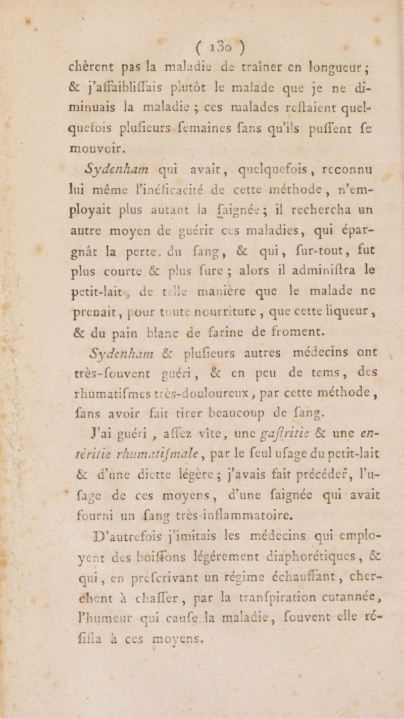 | ( 1307) : chérent pas la maladie de trainer en longueur; &amp; j'affaibliffais plutôt le malade que je ne di- minuais la maladie ; ces malades reftaient quel- mouvoir. Sydenham qui avait, quelquefois, reconnu lui méme l'inéficacité de cette méthode, n'em- ployait plus autant la faignée; i1 rechercha un plus courte &amp; plus fure; alors il adminiftra le petit-lait, de teile manière que le malade ne prenait, pour toute nourriture , que cette liqueur, &amp; du pain blanc de farine de froment. Sydenham &amp; plufieurs autres médecins ont rhumatifmes trés-douloureux , par cette méthode, fans avoir fait tirer beaucoup de fang. Pai guéri , affez vite, une ga/fritie &amp; une en- &amp; d’une diette légère; j'avais fait précéder, l'u- fage de ces moyens, d'une faignée qui avait fourni un fang trés-inflammatoire, D'autrefois j'imitais les médecins qui emplo- yent des boiffons légérement didphorétiques , &amp; qui, en préfcrivant un régime échauffant, cher- éhent à chafler, par la tranfpiration cutannée, l'humenr qui caufe la maladie, fouvent elle ré- f£ ' lila à CCS movens. ,