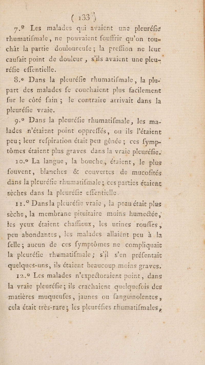 (137 7.9 Les tali des qui avaient une pleuréfie rhumatifmale, ne pouvaient fouffrir qu'on tou- chát la partie douloureufe; la preffion ne leur caufait point de douleur , s'ils avaient une pleu- réfie effentielle. | 9.9 Dans la pleuréfie rhumatifmale, la plu- part des malades fe couchaient plus facilement fur le côté fain; le contraire arrivait dans la pleuréfie vraie. 9.9 Dans la pleuréfie rhumatifmale, les ma- lades n'étaient point oppreflés, ou ils l'étaient peu; leur refpiration était peu génée; ces fymp- tómes étaient plus graves dans la vraie pleuréfie. 10.9 La langue, la bouche, étaient, le plus fouvent, blanches &amp; couvertes de mucofités. dans la pleuréfie rhumatifmale; ces parties étaient | sèches dans la pleuréfis effenticlle | 11.? Dansla pleuréfie vraie , la peau était plus | sèche, la membrane pituitaire moins humed@ée les yeux étaient chaflieux, les urines roufles ^ peu abondantes, lcs malades allaiént peu à la felle; aucun de ces fymptómes ne compliquaic la pleuréfie rhumatifmale ; s'il s'en Lo = quelques-uns, ils étaient beaucoup. moins graves. 12.0 Les malades n 'expe&amp;oratent point, dans la vraie pleuréfie; ils crachaient. quelquefois des matières muquenfes, jaunes ou fanguinolentes, cela était très-rare; les pleuréfies rhumatifmales,