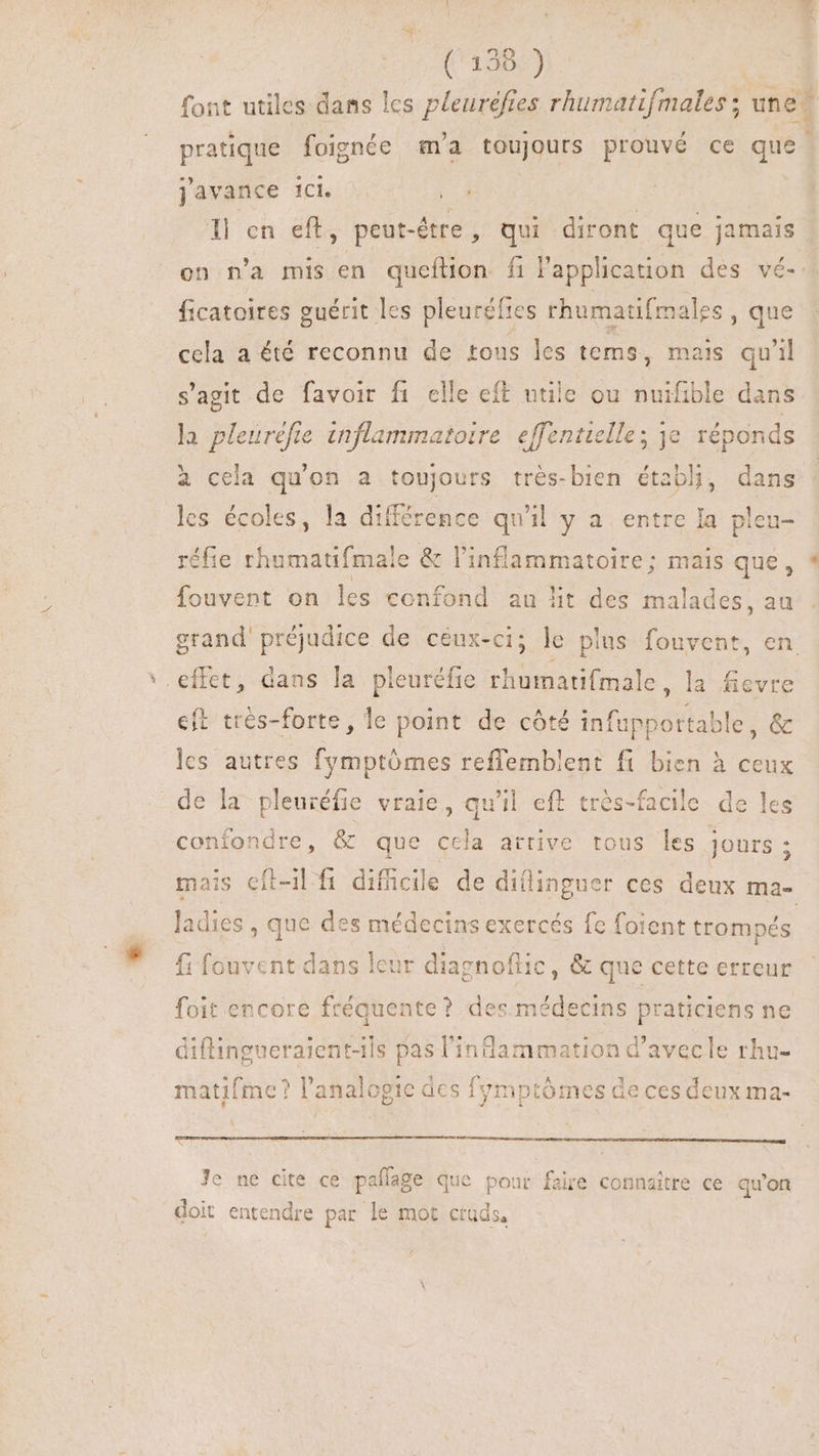 font utiles dans les pleuréfies rhumatifmales ; une pratique foignée m'a toujours prouvé ce que. javance ici. 1l en eft, peut-être, qui diront que jamais on n'a mis en queftion fi l'application des vé-. ficatoires guérit les pleuréfies rhumatifmales , que cela a été reconnu de tous les tems, mais qu'il s'agit de favoir fi elle eft utile ou nuifible dans la pleurefie inflammatoire effentielle; je réponds à cela qu'on a toujours trés-bien établi, dans les écoles, la différence qu'il y a entre la pleu- réfie rhumatifmale &amp; l'inflammatoire; mais que, fouvent on les confond au lit des malades, au grand' préjudice de ceux-ci; le plus Liver en '. effet, dans la pleuréfie rhumatifmale , la fievre eft trés-forte, le point de côté infupportable, &amp; les autres fymptómes reffemblent fi bien à ceux de la pleuréfie vraie, qu'il eff très-facile de les confondre, &amp; que cela arrive tous les jours ; mais eft-il fi difficile de diflinguer ces deux ma- ladies , que des médecins exercés fe foient trompés fi fouvent dans leur diagnoflic, &amp; que cette erreur foit encore fréquente ? des médecins praticiens ne diflingueraient-1ls pas diee i^ d'avecle rhu- matifme ? l'analogie des fymptómes de ces deux ma- (A T ERE E BERNDUNUSEcU NC E Je ne cite ce pañlage que pour faire connaître ce qu'on doit entendre par le mot ctüds,