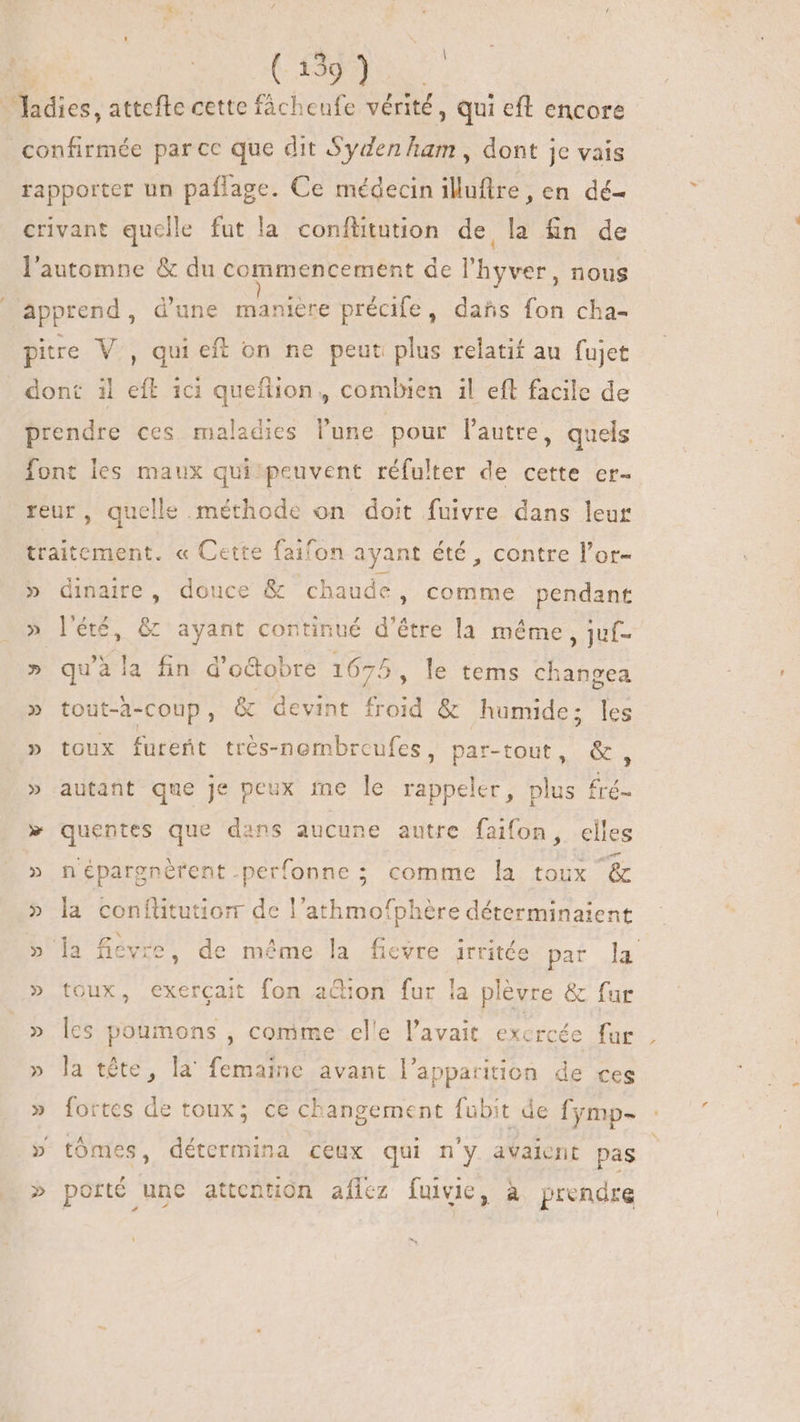 UU » lies attefte cette fácheufe vérité , qui eft encore confirmée parce que dit Syden ham , dont je vais rapporter un paflage. Ce médecin illuftre, en dé- crivant quelle fut la conflitution de la fn de l'automne &amp; du commencement de l'hyver, nous apprend, d'une manière précife, dañs fon cha- pire V., qui eff on ne peut plus relatif au fujet dont il eft ici queftion, combien il eft facile de prendre ces maladies l'une pour l'autre, quels font les maux qui peuvent réfulter de cette er- reur, quelle méthode on doit fuivre dans leur traitement. « Cette faif fon ayant été , contre l'or- » dinaire, douce &amp; chaude, comme pendant » l'été, &amp; ayant continué d'étre la méme , juf- » qu’à la fin d'octobre 1675 , le tems changea » tout-à-coup, &amp; devint Froid &amp; humide; les » toux furefit trés-nombrcufes, par-tout, &amp;, » autant que je peux me le rappeler, plus fré- » quentes que dans aucune autre faifon, elles » n'épargnérent.perfonne; comme la toux &amp; » la conflitution de l’athmofphère déterminaient » la fievre, de même la fievre irritée Bat Ju » toux, exercait fon ation fur la plèvre &amp; fur » les poumons , comme elle l'avait exercée fur » la tête, la femaine avant l'apparition de ces » fortes de toux; ce changement fubit de fymp- » tómes, détermina ceux qui n'y avaient pas » porté une attention afílcz fuivie, à prendre