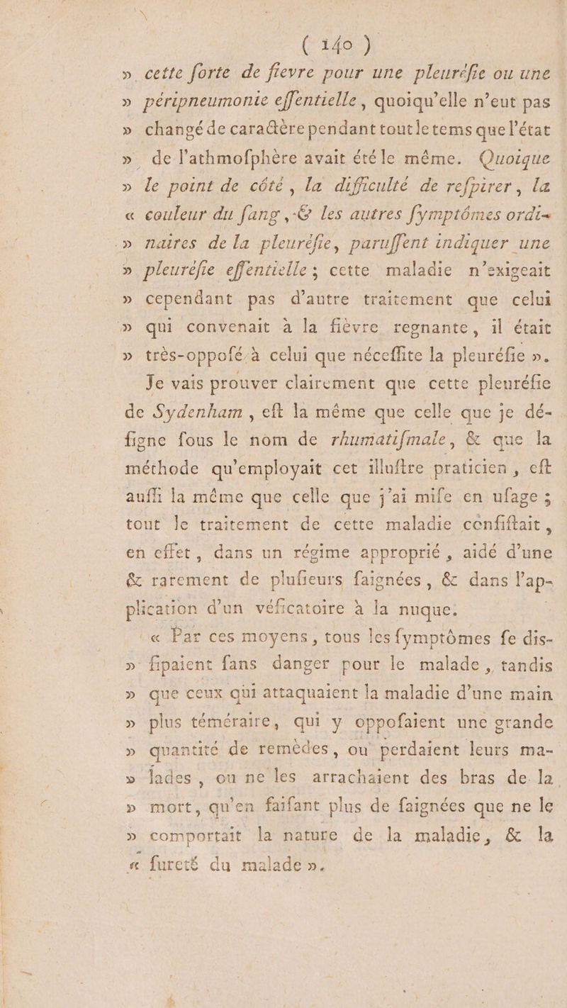 » cette forte de fievre pour une pleuréfie ou une » péripneumonie effentielle , quoiqu'elle n'eut pas » changéde cara&amp;ére pendant toutle tems que l'état » de l’athmofphère avait étéle méme. Quoique » le point de côté, la difficulté de refpirer , la « couleur du fang ,-&amp; les autres fymptómes ordt- » naires de la pleuréfie, paruffent indiquer une » pleuréfie effentielle ; cette maladie n’exigeait » cependant pas d'autre traitement que celui » qui convenait à la fièvre regnante, il était » très-oppofé/à celui que néceflite la pleuréfie n Je vais prouver clairement que cette pleuréfie de Sydenham , eft la méme que celle que je dé- figne fous le nom de rhumatifmale, &amp; que la méthode qu'employait cet illuftre praticien , cft auff la méme que celle e que jai mife en ufage ; tout le traitement de cette maladie nf. en effet, dans un régime approprié , aidé d'une &amp; rarement de uncus faignées , &amp; dans laps plication d'un véficatoire à la nuque. « Par ces moyens , tous les fymptómes fe dis- » fipaient fans danger pour le malade , tandis » que ceux gii attaquaient la maladie d'une main » plus téméraire, qui y oppofaient une grande » quantité de remèdes, ou perdaient leurs ma- » lades, ou ne les arrachaient des bras de la » mort, qu'en faifant plus de faignées que ne le > comportait la nature de la maladie, &amp; la «t : fureté du malade ».
