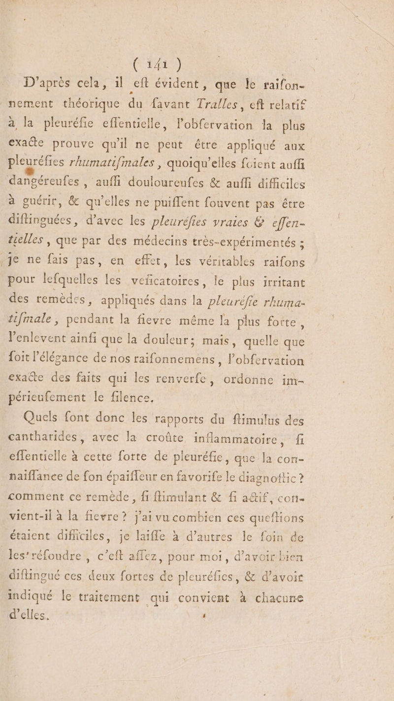 — ^. (14) D'après cela, il eft évident, que le raifon- a la pleuréfie effentielle, l'obfervation la plus pleuréfies rhumatifmales ,. quoiqu'elles fcient auffi à guérir, &amp; qu'elles ne puiffent fouvent pas étre difinguées, d'avec les pleuréfies vraies &amp; effen- telles , que par des médecins très-expérimentés ; je ne fais pas, en effet, les véritables raifons pour lefquelles les veñcatoires, le plus irritant des remédes, appliqués dans la pleurèfie rhuma- tifmale, pendant la fievre méme la plus forte , l'enlevent ainfi que la douleur; mais, quelle que foit l'élézance de nos raifonnemens, l AT exa&amp;e des faits qui les renverfe, ordonne im- périeufement le filence. Quels font donc les rapports du flimulus des cantharides, avec la croûte inflammatoire, fi effentielle à cette forte de pleuréfie, que la con- naiffance de fon épaifleur en favorife le diagnottic ? comment ce remède , fi flimulant &amp; fi a&amp;if, con- vient-il à la fievre? j'ai vu combien ces queftions étaient difficiles, je laiffe à d’autres le foin de diftingué ces. deux fortes de pleuréfies, &amp; d’avoir indiqué le traitement qui convient à chacune a slles: > à