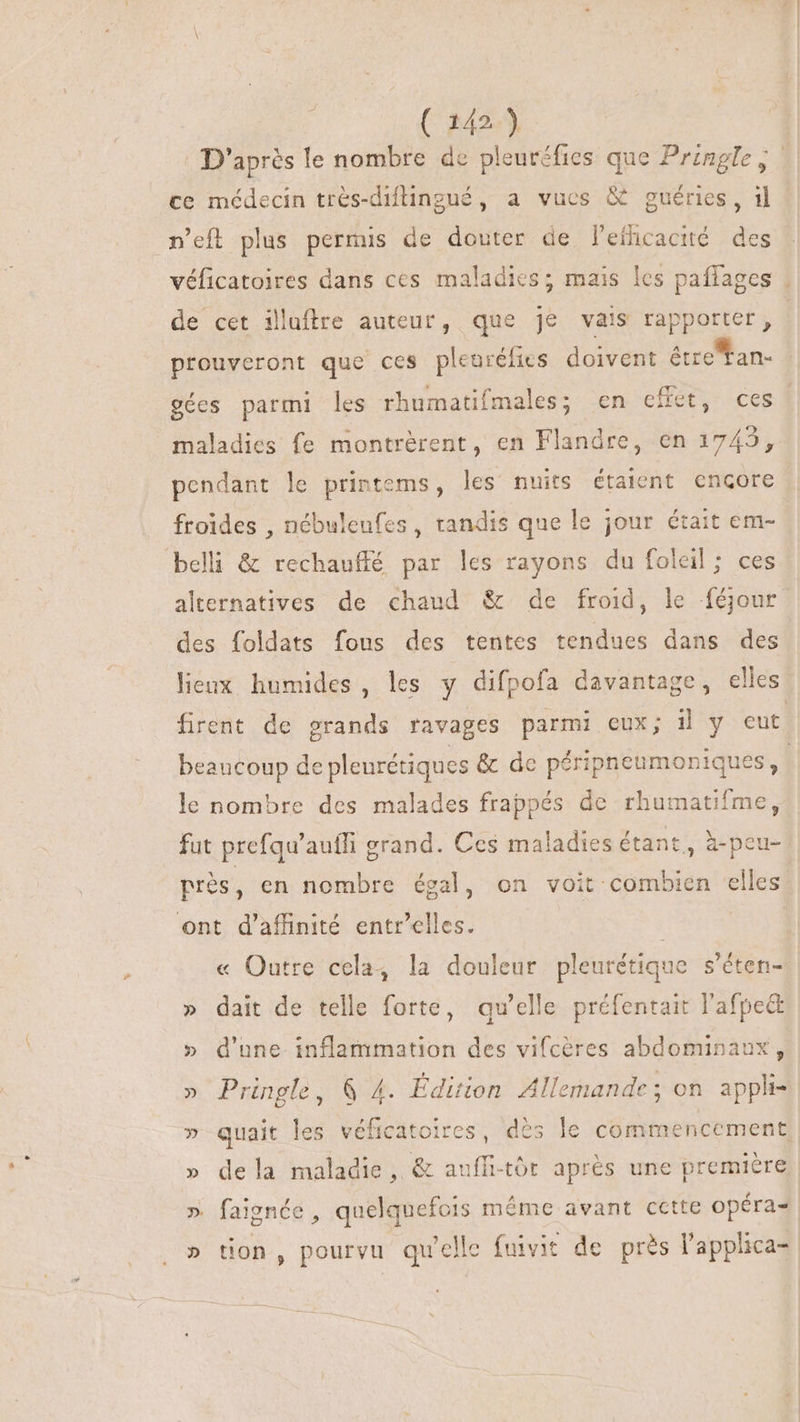 D'après le nombre de pleuréfics que Prengle, ce médecin très-diflingué, a vucs &amp; guéries, il n’eft plus permis de douter de l'efficacité des véficatoires dans ces maladies; mais les paffages : de cet illuftre auteur, que je vais rapporter, | prouveront que ces pleurélies doivent étze tan- gées parmi les rhumatifmales; en effet, ces. maladies fe montrérent, en Flandre, en 1745, pendant le printems, les nuits étaient encore froides , nébuleufes , tandis que le jour était em- belli &amp; rechauffé par les rayons du foleil; ces alternatives de chaud &amp; de froid, le féjour des foldats fous des tentes tendues dans des lieux humides, les y difpofa davantage, elles. firent de grands ravages parmi eux; il y eut beaucoup de pleurétiques &amp; de péripneumoniques, ! le nombre des malades frappés de rhumatifme, fut prefqu'auffi grand. Ces maladies étant, à-peu- prés, en nombre égal, on voit combien elles ont d'affinité entr'elles. | « Outre cela, la douleur pleurétique s'éten- » dait de telle forte, qu'elle préfentait l'afpe&amp; » d'une inflammation des vifcères abdominaux, » Pringle, &amp; 4. Édition Allemande; on appli- » quait les véficatoires, dès le commencement » dela maladie, &amp; auffi-tór aprés une premiere » faignée , quelquefois méme avant cette opéra- » tion, pourvu qu'elle fuivit de près l'applica-