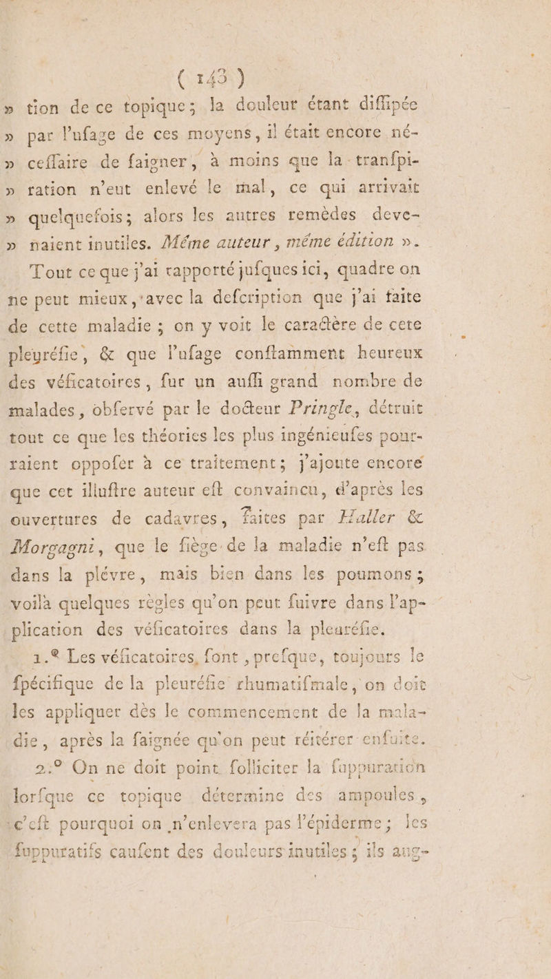CHAINE » tion de ce topique; la douleut étant diffipée » par l'ufage de ces moyens, il était encore né- » ceílaire de faigner , à moins que la: tranfpi- » ration n'eut enlevé le mal, ce qui arrivait » quelquefois; alors les autres remédes deve- » naient inutiles. Méme auteur , méme édition ». Tout ce que j'ai rapporté jufques ici, quadre on ne peut mieux,'avecla defcription que j'ai faite de cette maladie ; on y voit le caractere de cete pleuréfie, &amp; que l'ufage conftamment heureux des véficatoires, fur un aufli grand nombre de malades, obfervé par le docteur Przngle, détruit tout ce que les théories les plus ingénieufes pour- raient oppofer à ce traitement; j'ajonte encore que cet illuflre auteur eft. convaincu, d'apres les ouvertures de cadavres, faites par aller &amp; Morgagni, que le fiège de la maladie n'eft pas dans la plévre, mais bien dans les poumons; voilà quelques règles qu'on peut fuivre dans l'ap- plication des véficatoires dans la pleuréfie. 1.* Les véficatoires, font , prefque, toujours le fpécifique dela pleuréfie rhumatifmale , on doit les appliquer dès le commencement de la mala- die, après la faignée qu'on peut réitérer enfuite. 2;? On ne doit point folliciter la fuppuration lorfque ce topique détermine des ampoules, :€'cít pourquoi on ,n'enlevera pas l'é épiderme ; les fuppuratifs caufent des douleurs inutiles ; ils aug-