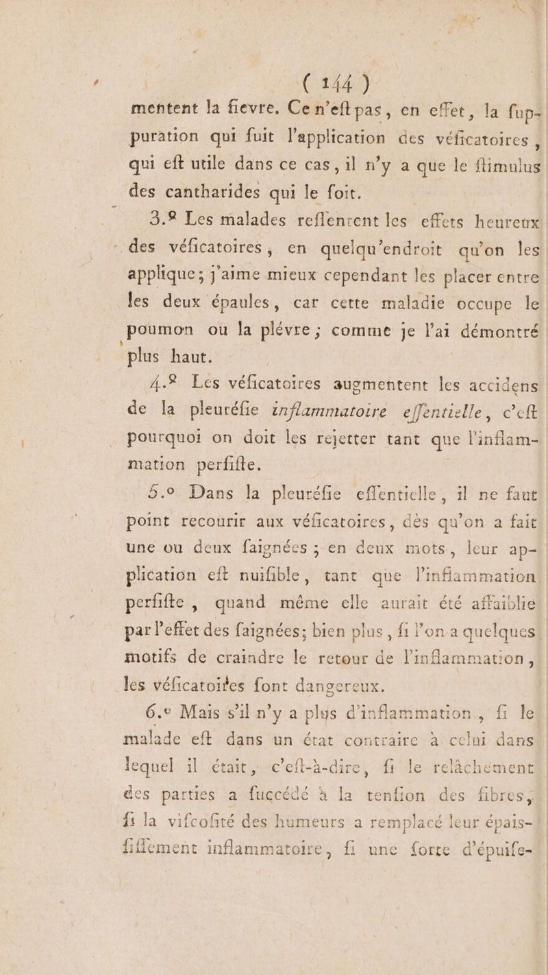| (A42). mentent la fievre. Ce n'efl pas, en effet, la fup-. puration qui fuit l'application des véficatoires, qui eft utile dans ce cas , il n'y a que le flimulus des cantharides qui le foit. 3.9 Les malades reflentent les ets heureux des véficatoires , en quelqu'endroit qu'on les applique; j'aime mieux cependant les placer entre les deux épaules, car cette maladie occupe le poumon ou la plévre; comme je l'ai démontré plus haut. | 4.% Les véficatoires augmentent les accidens de la pleuréfie inflammatoire effentielle, c'cft pourquoi on doit les rejetter tant que l'infiam- mation perfifte. 5.9 Dans la pleuréfie effenticlle, il ne faut! point recourir aux véíicatoires, des qu'on a fait une ou deux faignées ; en a mots, leur ap- | plication eft nuifible, tant que l'inflammation: perfifte , quand même elle aurait été affaiblie par l'effet des faignées; bien plus, fi l'on a quelques | motifs de craindre le retour de l'inf ammation , les véficatoites font dangereux. 6.» Mais s'il n'y a plus d'in nfammation , fi le malade eft dans un état contraire à celui dans ) (Y. 3 lequel il était, c'eft-à-dire, f le relâchement des parties a fuccédé à la tenfion des fibres, fs la vifcofité des humeurs a remplacé leur épais- fillement inflammatoire, fi une forte d'épuife-