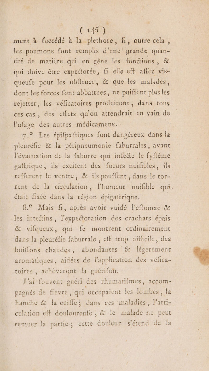 ment à fuccédé à la DRE 5i outre cela , les poumons font remplis d'une grande quan- tité de matière qui en gêne les fonétions, &amp; qui doive étre expedorée, fi elle eft he vis- queufe pour les obftruer, &amp; que les malades, dont les forces font abbattues, ne puiffent plus les rejetter, les véficatoires produiront, dans tous ces cas , des cffets qu'on attendrait en vain de l'ufasge des autres médicamens. 7.9 Les épifpaftiques font dangéreux dans la pleuréfie &amp; la péripneumonie faburrales, avant l'évacuation de la faburre qui infede le fyftéme gaflrique, ils excitent des fueurs nuifibles, ils refferent le ventre, &amp; ils pouffent , dans le tor- rent de la circulation, l'humeur nuifible qui. était fixée dans la révion épigaftrique. o. Mais fi, aprés avoir vuidé l'eflomac &amp; les inteftins, lexpectoration. des crachats épais &amp; vifqueux, qui fe montrent ordinairement dans la pleuréfie faburrale , eft trop difficile, des boiflons chaudes, abondantes &amp; légerément aromatiques, aidées de Papplication des véfica- toires , achéveront la guérifoh. J'ai fouvent guéri des rhumatifmes, accom- pagnés de fievre, qui occupaient les lombes , la hanche &amp; la cuifle; dans ces maladies, l'arti- culation eft douloureufe , &amp; le malade ne peut remuer la partie; cette douleur s'étend de la