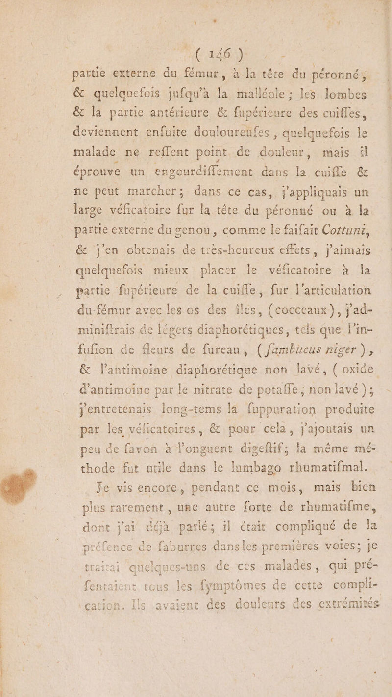 UU dura. partie externe du fémur, à la téte du péronné; &amp; quelauefois jufqu’à ‘a malléole ; les lombes &amp; la partie antérieure &amp; pee des cuiffes, deviennent enfuite douloureufes , quelquefois le malade ne reffent point de douleur, mais il éprouve un engourdiffement dans la cuiffe &amp; ne peut marcher; dans ce cas, j'appliquais un partie externe du genou, comme le faifait Coztuni, &amp; j'en obtenais de très-heureux effets, j'aimais quelquefois mieux placer le véficatoire à la partic fupérieure de la cuiffe, fur l'articulation dufémur avec les os des iles, (cocceaux) ; jad- miniftrais de lé Rers nes tels que l'in- fufion de is de fureau, (Jambicus niger ), d'antimoine par le nitrate de potaffe ; non lavé); jentretenais long-tems la fuppurati ion produite par les véficatoires , &amp; pour cela, j'ajoutais un peu de favon à longuent digefüf; la méme mé- thode fut utile dans le lumbaga rhumatifmal. Je vis encore, pendant ce mois, mais bien plus rarement, une autre forte de rhumatifme, dont jai déjà parlé; i| était compliqué de la préfence de faburres dansles premiéres voles; je ielques-uns. de ces malades, qui pré- fentaicnt. tous les ds COMM le cette compli- vt