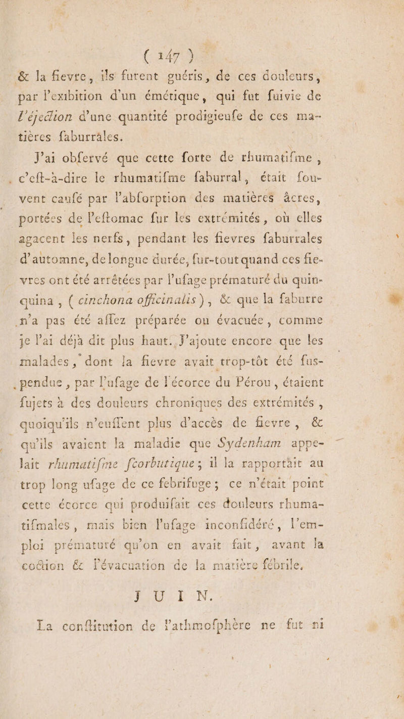 ( 347132 &amp; la fievte, ils furent guéris, de ces douleurs, par l'exibition d'un émérique, qui fut fuivie de l'éjeclion d'une quantité prodigieufe de ces ma- tières faburräles. J'ai obfervé que cette forte de rbumatifime S . Ceft-à-dire le rhumatifme faburral, était fou- vent caufé par l'abforption des matières âcres, _ portées de l'eftomac fur les extrémités, où elles agacent les nerfs, pendant les fievres faburrales NUN d'automne, delongue durée, fur-tout quand ces fie- vres ont été arrêtées par l'ufage prématuré du quin- quina , ( cinchona officinalis), &amp; que la faburre n’a pas été aflez préparée ou évacuée, comme je l'a déjà dit plus haut. J’ajoute encore que les malades, dont la fievre avait trop-tôt été fus- , pendue , par l'ufage de l'écorce du Pérou, étaient fujets à des douleurs chroniques des extrémités , quoiqu'ils n'euffent plus d'accés de fievre , &amp; 4 qu'ils avaient la maladie que Sydenham appe- lait rhumatifme f[corbutique; 1 la rapportäit au trop long ufage de ce febrifuge; ce n'était point cette écorce qui produifait ces douleurs rhuma- tifmales, mais bien l'ufage inconfidéré, l'em- ploi prématuré qu'on en avait fait, avant la £n i cocuon &amp; lévacuation de la matiere fébrile, I2weEkcN. P La conflitution de lathmofphere ne fut ni um