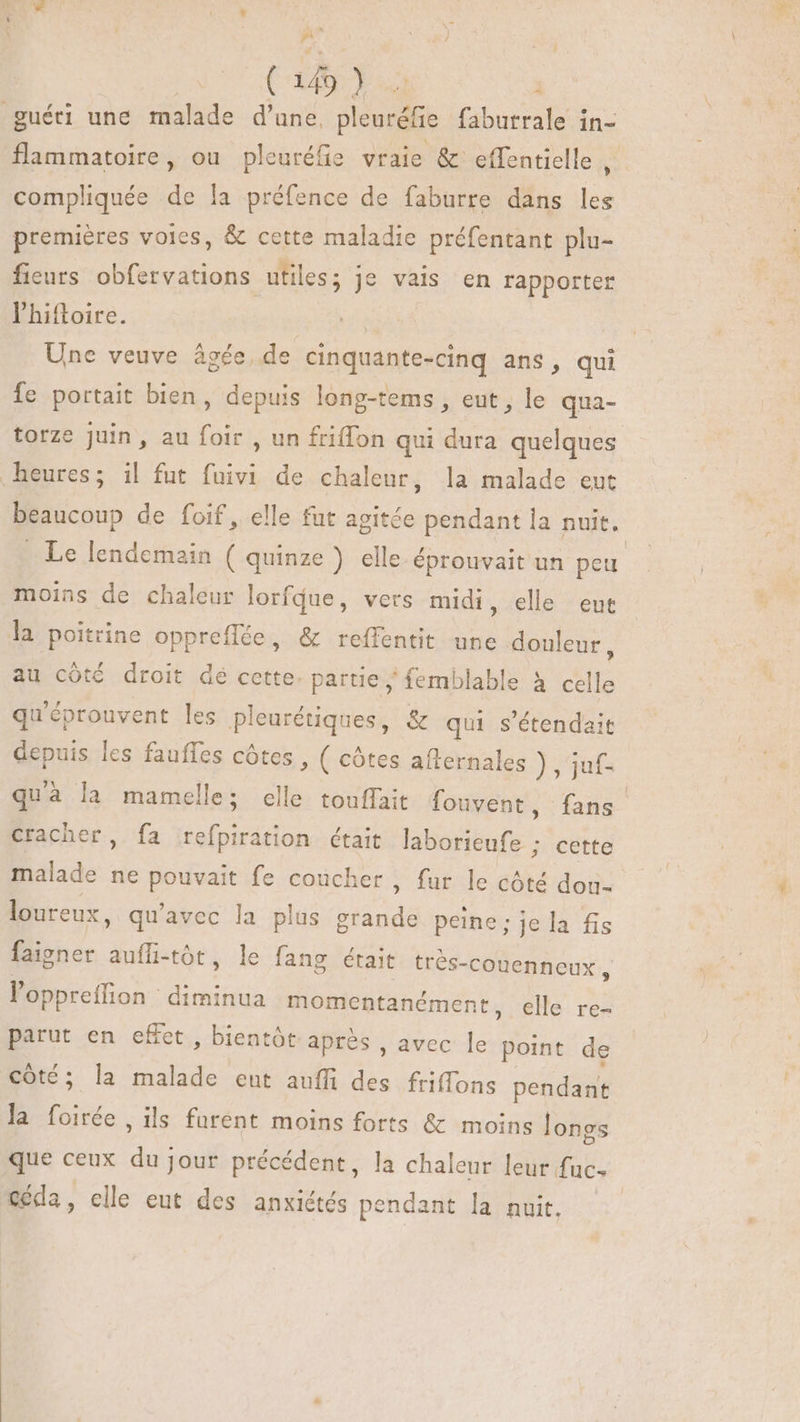 | ( 149) .. guéri une malade d'une, pleuréfie faburrale in- flammatoire, ou pleuréfie vraie &amp; effentielle ,. compliquée de la préfence de faburre dans les premières voies, &amp; cette maladie préfentant plu- fieurs obfervations utiles; je vais en rapporter l'hiftoire. | Une veuve âgée, de cinquante-cinq ans, qui fe portait bien, depuis long-tems , eut, le qua- torze juin, au foir , un friffon qui dura quelques heures; il fut fuivi de chaleur, la malade eut beaucoup de foif, elle fut agitée pendant la nuit. Le lendemain ( quinze ) elle éprouvait un peu moins de chaleur lorfque, vers midi, elle eut la poitrine oppreflée, &amp; reffentit une douleur, au côté droit dé cette. partie femblable à celle qu'éprouvent les pleurétiques, &amp; qui s'étendait depuis les fauffes côtes, ( côtes afternales }, juf- quà la mamelle; elle touffait fouvent, fans cracher, fa refpiration était biens: cette malade ne End fe coucher , fur le côté dou- loureux, qu'avec la plus ue peine; jela fis faigner auífi-tót, le fang était très- -Couenneux , loppreffion RMS momentanément, elle re- parut en effet , bientôt après , avec le point de côté; la GE eut auffi des friffons pendänié Buc ils furent moins forts &amp; moins longs que ceux du jour précédent, la chaleur leur fuc- €éda, elle eut des anxictés pendant la nuit.