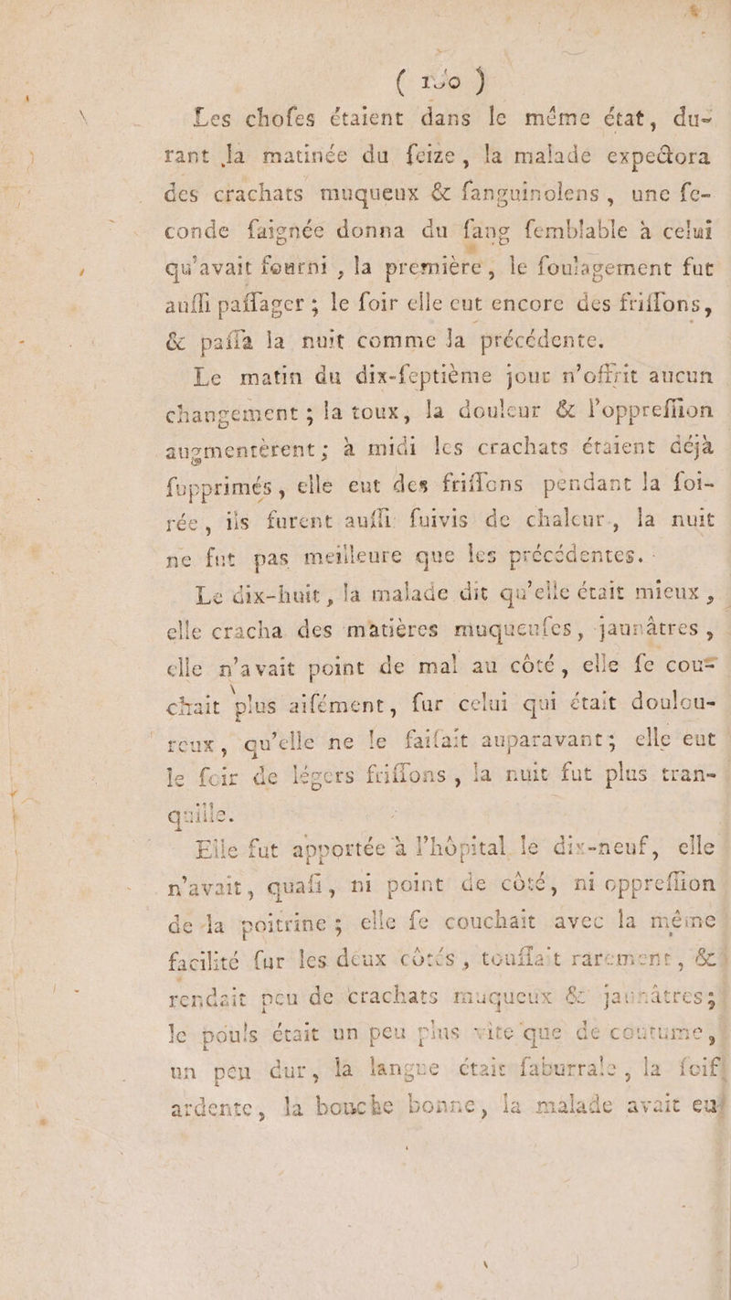(^ fa Les chofes étaient dans le même état, du- rant la matinée du feize , la malade expe&amp;ora des crachats muqueux &amp; fanguinolens , une fe- conde faignée donna du fang femblable à celui qu'avait fourni , la première , le fouiagement fut auffi paffager ; * foir clle eut encore des friffons, &amp; paífa la nuit comme Ja précédente. augmentérent ; à midi les crachats étaient déjà fupprimés , elle eut des friffons pendant la foi- rée, ijs furent Mor fuivis de chaleur, la nuit ne fut pas meinleure que les précédentes. : i MEA . ANE IP chait plus aifément, far celui qui était doulcu- quille. s Elle fut apportée à l'hópital le dix-neuf, elle n'avait, quafi, ni point de côté, ni oppreflion de da poitrine; elle fe couchait avec la même ^ rendait pcu de crachats muqueux &amp; jaunátres le pouls était un peu plus vite que de coutume, un pen dur, la langre était faburrale , la foifl 1 T Eas : ardente, la bouche bonne, la malade avait euj