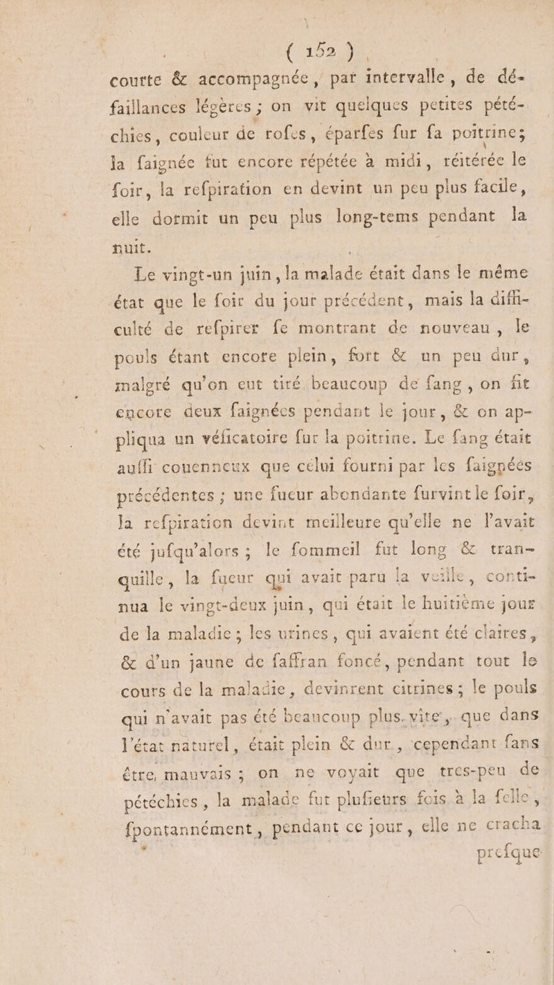 quw IN courte &amp; accompagnée, pat intervalle, de dé- faillances légères ; on vit quelques petites pété- chies, couleur de rofes, éparfes fur fa poitrine; la faignée fut encore répétée à midi, réitérée le foir, la refpiration en devint un peu plus facile, elle dormit un peu plus long-tems pendant la nuit. 1 Le vingt-un juin, la BNET était dans le méme état que le foir du jour précédent, mais la dif culté de refpirer fe montrant de nouveau, le pouls étant encore plein, fort &amp; un peu dur, malgré qu'on eut tiré beaucoup de fang , on fit encore deux faignécs pendant le jour, &amp; on ap- pliqua un véficatoire fur la poitrine. Le fang était auffi coucnneux que celui fourni par les faignées précédentes ; une fucur abondante furvint le foir, la rcfpiration devint meilleure qu'elle ne l'avait été jufqu'alors ; le fommeil fut long &amp; tran- quille, la fueur qui avait paru la veille, conti- nua le vingt-deux juin, qui était le huitième jour de la maladie ; les urines, qui avaient été claires, &amp; d'un jaune de faffran foncé, pendant tout le cours de la maladie, devinrent citrines ; le pouls qui n'avait pas été beaucoup plus. vite',. que dans l'état naturel, était plein &amp; dur, cependant fans étre, mauvais ; on ne voyait que tres-peu de pétéchies , la malade fut plufieurs fois à la fclle , fpontannément , pendant ce jour, elle ne cracha prefque