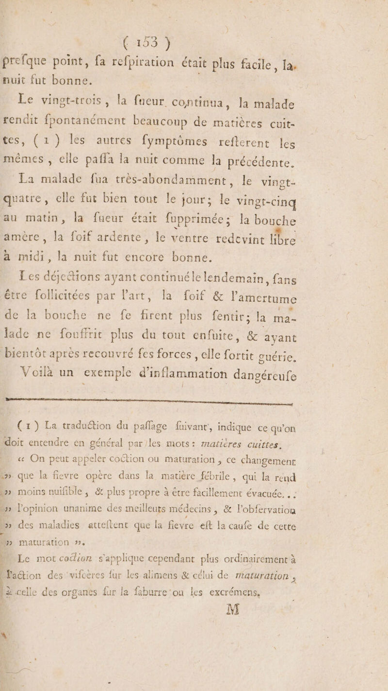 prefque point, fa refpiration était plus facile, la. nuit fut bonne. | Le vingt-trois , la fueur continua, la malade rendit fpontanément beaucoup de matiéres cuit- tes, (1) les autres fymptómes refterent leg mêmes , elle paffa la nuit comme la précédente. La malade fua trés-abondamment, le vingt- quatre, elle fut bien tout le jour; le vingt-cinq au matin, la fueur était fupprimée ; la bouche amère, foif ardente, le ventre redcvint re A midi, la nuit fut encore bonne. Les déjc&amp;tions ayant continuéle lendemain, fans être follicitées par l'art, la foif &amp; l'amertume de la bouche ne fe firent plus fentit; la ma- lade ne fouffrit plus du tout enfuite, &amp; ayant bientôt aprés recouvré fes forces , elle fortit guérie, Voilà un exemple d'inflammation dangéreufe renom EE e RE RE RE - (1) La traduction du paffage fuivant, indique ce qu'on doit entendre en général par/les mots: matières cuittes, … « On peut appeler coction ou maturation, ce changement 1» que la fievre opère dans la matière fébrile , qui la rend i» moins nuifible, &amp; plus propre à être facillement évacuée. . : 7 l'opinion unanime des meilleuts médecins , &amp; l'obfervatiog 5» des maladies attellent que la fievre eft la caufe de cette * 29» maturation », Le mot coclion s'applique cependant plus ordinairement à LPa&amp;on des vifceres 1 lur les alimens &amp; célui de maturation , la celle des organes {ur la faburre'ou les excrémens, M 1