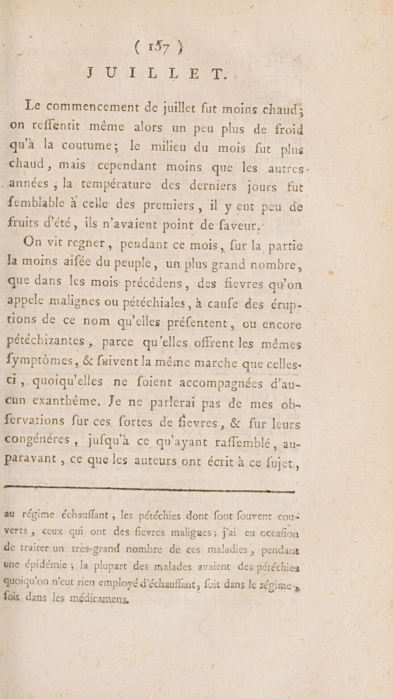 é COME PUn LESE Le commencement de juillet fut moins chaud; on reffentit méme alors un peu plus de froid qu'à la coutume; le milieu du mois fut plus chaud, mais cependant moins que les autres. . années ; la température des derniers jours fut. femblable à celle des premiers , il y ent peu de fruits d'été, ils n'avaient point de faveur.: On vit regner, pendant ce mois, fur la partie la moins aifée d peuple, un plus g E nombre, que dans les mois précédens, des fievres quon appele malignes ou pétéchiales ,à caufe des érup- tions de ce nom qu'clles VPE RARE où encore pétéchizantes , parce qu'elles offrent les mêmes Ene &amp; fuivent la méme marche que celles- » quoiqu'elles ne foient accompagnées d'au- cun exanthéme. Je ne parlerai pas de mes ob- fervations fur ces fortes de fievres, &amp; fur leurs congénéres , jufqu'à ce qu'ayant taflemblé, au- paravant , ce que les auteurs ont écrit à ce fujet, au régime échauffant , les pétéchies dont font fouvent cous verts , ceux qui ont des fievres maligues; j'ai eu occafion de traiter un. trés-grand nombre de ces maladies, pendang une épidémie ; la plupart des malades avaient des pétéchiea quoiqu'on n'eut rien employé d chauffant, foit dans le régime, ioi: dans les médicamens,
