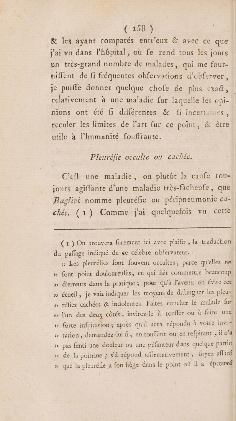 &amp; les ayant comparés entr'eux &amp; avec ce que jai vu dans l'hópital, où fe rend tous les jours vun très-grand nombre de malades, qui me four- niflent de fi fréquentes obfervations d'obferver , je puifle donner quelque chofe de plus cxad, relativement à une maladie fur laquelle les cpi- | nions ont été fi différentes &amp; fi incerti 6s, reculer les limites de l'art fur ce point, &amp; être utile à l'humanité fouffrante. Pleuréfre occulte ou. cachée. C'eft. une maladie, ou plutôt la caufe tou- jours agiffante d'une maladie trés-fàcheufe , que Baglivi nomme pleuréfie ou péripneumonie ca- ché. (1) Comme jai quelquefois vu cette pamm——À'——— ——— ———-——À————————————ÓÀ— J—— ——— — ( 1 ) On trouvera furement ici avec plaifir , la traduction du paffage indiqué de «e célèbre obfervateur. : « Les pleuréfies font fouvent occultes, parce qu'elles ne » font point douloureufes, ce qui fait commettre beaucoup » d'erreurs dans la pratique ; pour qu'à l'avenir on évite cet » écueil, je vais indiquer les moyens de diftinguer les pleu= » réfies cachées &amp; indolentes. Faites coucher le malade fur » lun des deux côtés, invitez-le à touffer ou à faire une » forte infpi iration 5 apres qu'il aura répondu 2 à votre invi | » tation , demandez-lui fi, en touffant ou en refpirant ,ilna » pas fenti une douleur ou une péfanteur dans quelque partie » de la poitrine ; s'il répond affirmativement , foyez affuré » que la pleuréfie a fon fiège dans le point où il a éprouvé