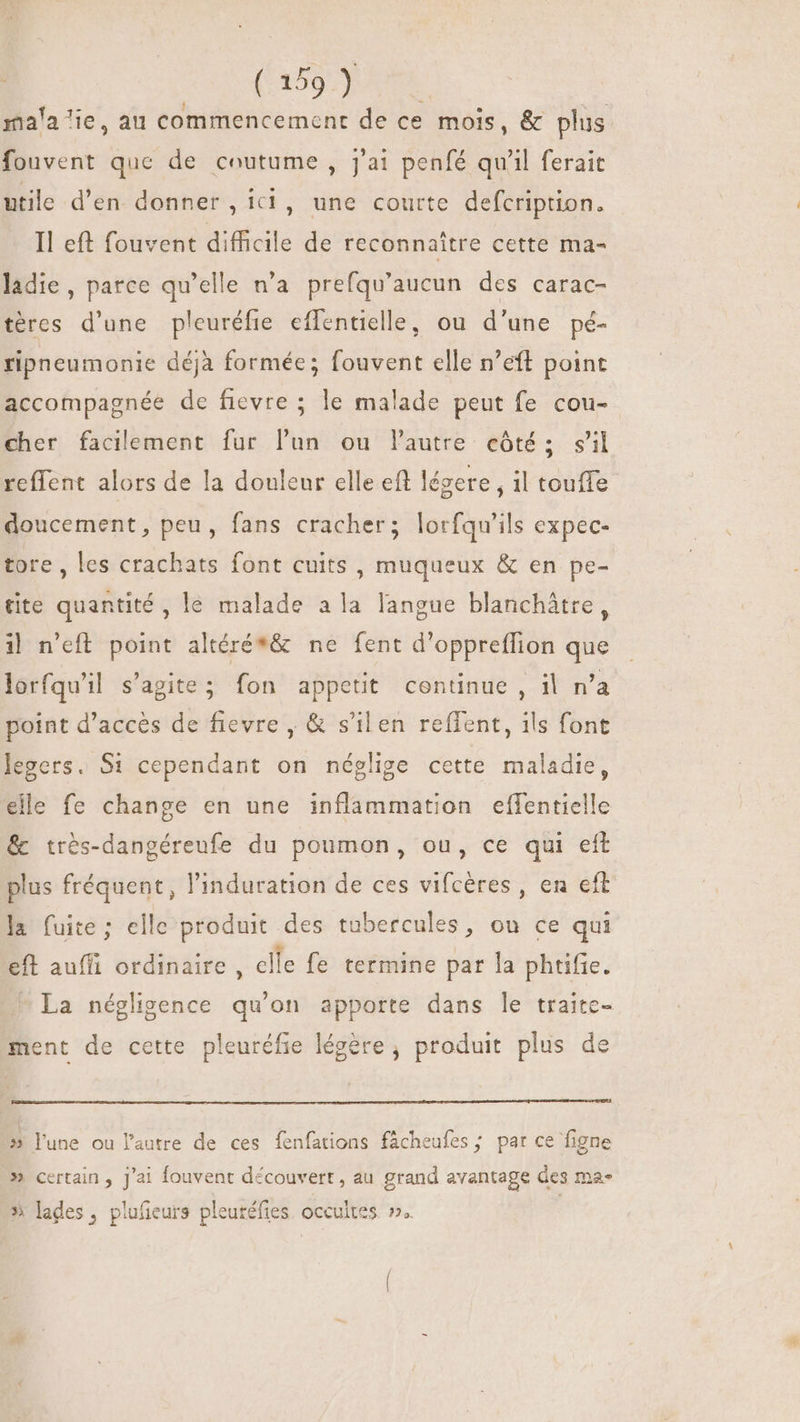 la lie, au commencement de ce mois, &amp; plus ma fouvent que de coutume , j'ai penfé qu'il ferait utile d'en donner, ici, une courte defcription. Il eft fouvent difficile de reconnaitre cette ma- ladie, parce qu'elle n'a prefqu'aucun des carac- téres d'une pleuréfie effentielle, ou d'une pé- ripneumonie déjà formée; fouvent elle n’eft point accompagnée de fievre ; le malade peut fe cou- cher facilement fur lun ou Pautre côté: sil reffent alors de la douleur elle eff légere , il touffe doucement, peu, fans cracher; lorfqu'ils expec- tore , les crachats font cuits, muqueux &amp; en pe- tite quantité, le malade ala langue blanchátre, il n'eft point altéré*&amp; ne fent d'oppreffion que lorfqu'il s'agite; fon appetit continue , il n'a point d'acces de fievre , &amp; s'ilen reffent, ils font legers. S1 cependant on néglige cette maladie, elle fe change en une inflammation effentielle &amp; très-dangéreufe du poumon, ou, ce qui eft plus fréquent, l'induration de ces vifcères, en cft la fuite; elle produit des tubercules, ou ce qui eft auffi ordinaire, clle fe termine par la phtifie. La négligence qu'on apporte dans le traite- ment de cette pleuréfie légére , produit plus de » lune ou l’autre de ces fenfations fâcheufes ; par ce figne » certain, j'ai fouvent découvert, au grand avantage des ma» » lades, plufieurs pleuréfies. occultes »..