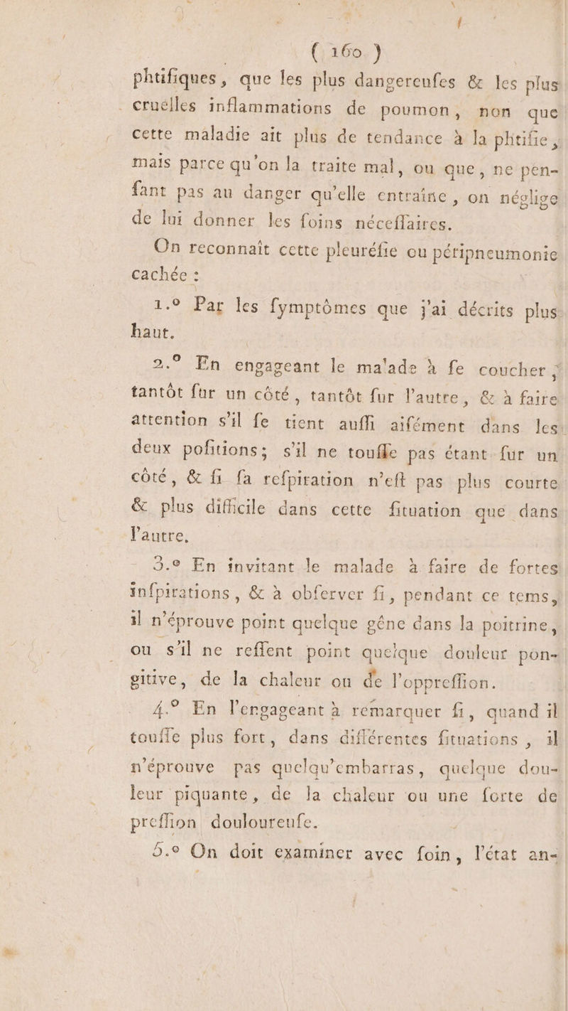 phtifiques, que les plus dangereufes &amp; les plus . cruélles inflammations de poumon, non quc cette maladie ait plus de tendance à la plitifie , mais parce qu'on la traite mal, ou que, ne pen- fant pas au danger qu'elle entraîne, on néglige de lui donner les foins és | On reconnaît cette pleuréfie ou péripneumonie cachée : 1.9 Par les fymptómes que jal décrits plus haut. V En engageant le ma'ade à fe coucher ; tantôt fur un côté, tantôt fur l'autre, &amp; à faire attention s'il fe tient auffi aifément dans les: deux pofitions; s'il ne toufle pas étant fur un côté, &amp; fi fa refpiration n'eft pas plus courte 2.9 &amp; pius diti; cile dans cette fituation que dans l'autre. 23.9 En invitant le malade à faire de fortes Leia dens; &amp; à obferver fi, pendant ce tems, 1l n° éprouve point quelque gêne dans la poitrine, ou sil ne reffent point queique douleur pon- give, de la chaleur ou de l'oppreffion. 4.9, En l'engagcant à remarquer fi, quand il toufle plus fort, dans diflérentes fituations , il n'éprouve pas E doe quelque dou- leur piquante, de la chaleur ou une forte de preflion douloureufe. 2.9 On doit examiner avec foin, l'état an-