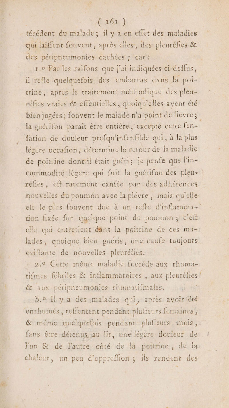 YO 46 ) técédent du malade; il y a en effet des maladies qui laiffent fouvent, après elles, des pleuréfies &amp; des péripneumonies cachées ; car: 1.9 Par les raifons que j'ai die ci- i-deffus, il refte quelquefois des embarras dans la poi- trine, apres le traitement méthodique des pleu- réfies vraies &amp; eflentielles , quoiqu'elles ayent été bien jugées ; fouvent le malade n'a point de fievre; . la guérifon parait être entière , excepté cette fen- fation de douleur prefqu'infenfible qui , à la plus légère occafion, détermine lc retour de la maladie de poitrine dont il était guéri; Je penfe que l'in- commodité legere qui fuit la guérifon des plen- réfies, eft rarement caufée par des adhérences nouvelles du poumon avec la plévre , mais qu'elle eft le plus fouvent due à un refte d'inflamma- ' tion fixée fur quelque point du poumon; c'eft elle qui entietient dans la poitrine de ces ma- lades, quoique bien guéris, une caufe toujours exiftante de nouvciles pleuréfics. 2.9 Cette méme maladie fuccéde aux rhuma- tifmes fébriles &amp; inflammatoires , aux plcuréfies / &amp; aux péripneemonies rhumatifmales. | 5.9. H y. a° des :malades qui, après avoir été enrhumés , reffentent pendant plufeurs femaines, &amp; même quelquefois pendant. plufieurs mois, fans être détenus au lit, une légére douleur de Fun &amp; de dautre côté de la poitrine, de la chaleur, un peu d'oppreffion ; ils rendent des