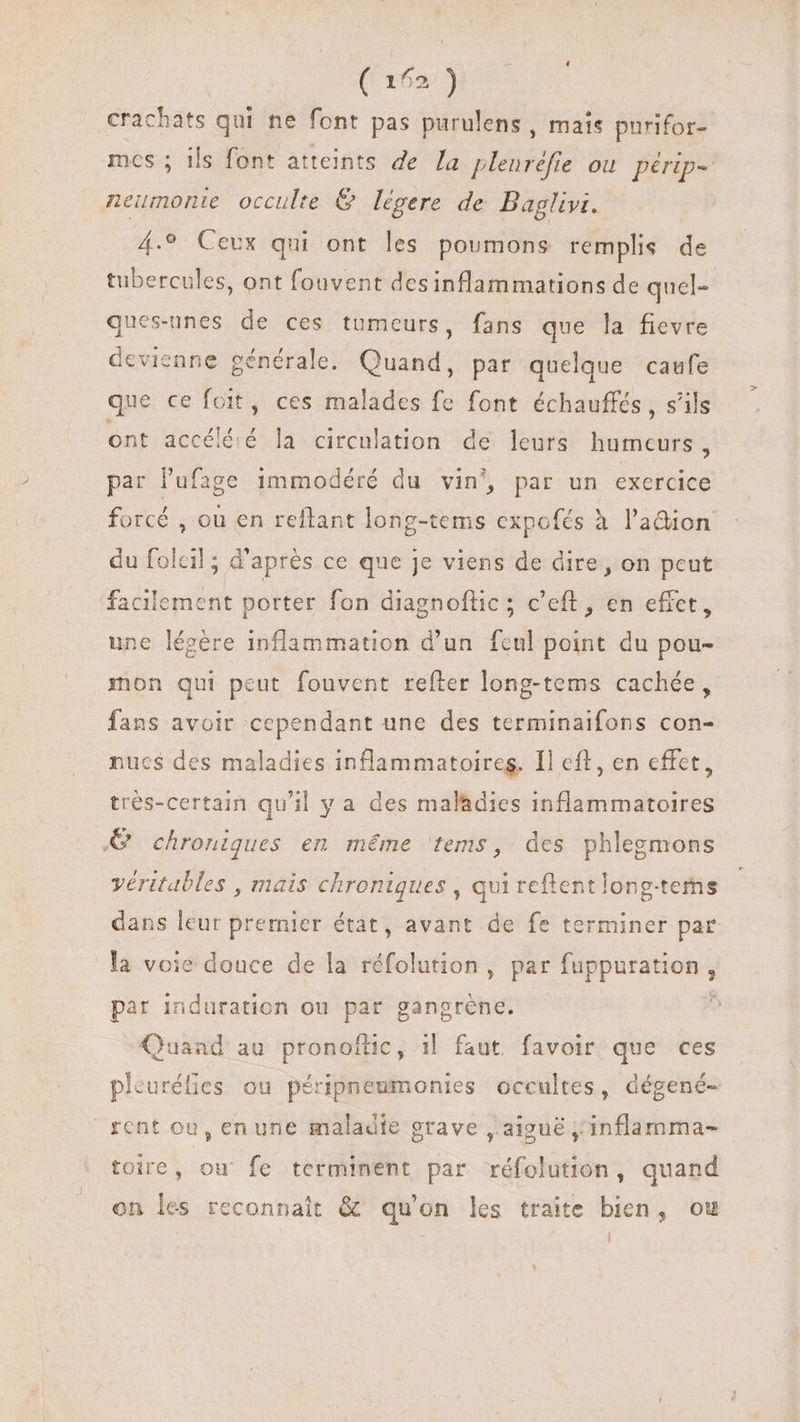 crachats qui ne font pas purulens , mais purifor- mcs ; ils font atteints de la pleuréfie où périp- neumonie occulte &amp; légere de Baglivi. | 4.9 Ceux qui ont les poumons remplis de tubercules, ont fouvent desinflammations de quel- ques-unes de ces tumeurs, fans que la fievre devienne générale. Quand, par quelque caufe que ce foit, ces malades fe font échauffés , s'ils ont accéléié la circulation de leurs humeurs , par l'ufage immodéré du vin’, par un exercice forcé , ou en reftant long-tems expofés à l'adion du folcil ; d'après ce que je viens de dire, on peut facilement porter fon diagnoftic ; c’eft, en effet, une légère inflammation d'un fcul point du pou- mon qui peut fouvent refter long-tems cachée, fans avoir cependant une des terminaifons con- nues des maladies inflammatoireg. Il eft, en effet, trés-certain qu'il y a des maladies inflammatoires © chroniques en méme ‘tems, des phlegmons véritables , mais chroniques , qui reftentlong-tems dans leur premier état, avant de fe terminer par la voie douce de la réfolution, par fuppuration, par induration ou par gangréne. : Quand au pronoftic, 1| faut. favoir que ces pleuréfies ou péripneumonies occultes, dégené- rent ou, en une maladie grave , aiguë ; inflamma- toire, ow fe terminent par réfolution, quand on les reconnait &amp; qu'on les traite bien, ou D l ^