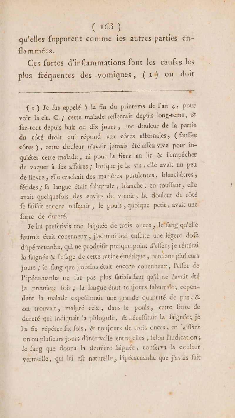 (609) qu'elles fuppurent comme les autres parties en- flam mées. Ces fortes d'inflammations font les caufes les plus fréquentes des .vomiques, (1) on doit pu c ecc MMC IMEEM MEME T ( 1 ) Je fus appelé à la fia, du printems de lan 4, pour voir la cit. C. ; cette malade reffentait depuis long-tems, &amp; fur-tout depuis huit ou dix jeurs , une douleur de la partie da côté droit qui répond aux cótes afternales, ( faufles côtes), cette douleur n'avait jamais été aflez vive pour in- quiérer cette malade, ni pour la fixer au lit &amp; lempêcher de vaquer à fes affaires ; lorfque je la vis, elle avait un peu de fievre , elle crachait des matières parulentes , blanchâtres , fáides; fa langue était faburrale ; blanche; en touffant , elle avait quelquefois des envies de vomir; la douleur de côté fe faifait encore reffentir ; le pouls , quoique petit, avait une force de dureté. 4 Je lui prefcrivis une faignée de crois Once , lé'fang qu'elle fournit était couenneux , j'adminiftrai enfuite une légere dofe d’ipécacuanha, qui ne produifit prefque-point d'effet ; je réitérai la faignée &amp; l'ufage de cette racine émétique , pendanc plufieurs jours ; le fang que j'obtins était encore couenneux , Veffec de J'ipécacuanha ne fut pas plus fatisfaifant qu'il ne l'avait été la premiere fois ; la langue était toujours faburrale; cepen- dant la malade expectorait une grande quantité de pus, &amp; on trouvait, malgré cela, dans le pouls, cette forte de dureté qui indiquait la phlogofe, &amp; nécefftait la faignée; je la fis répéter fix fois, &amp; toujours de trois onces , en laiffant un ou plufieurs jours d'intervalle entre, elles , felon l'indication ; le fang que donna la dernière faignée , conferva la couleur. vermeille, qui lui eft naturelle, l'ipécacuanha que j'avais fait