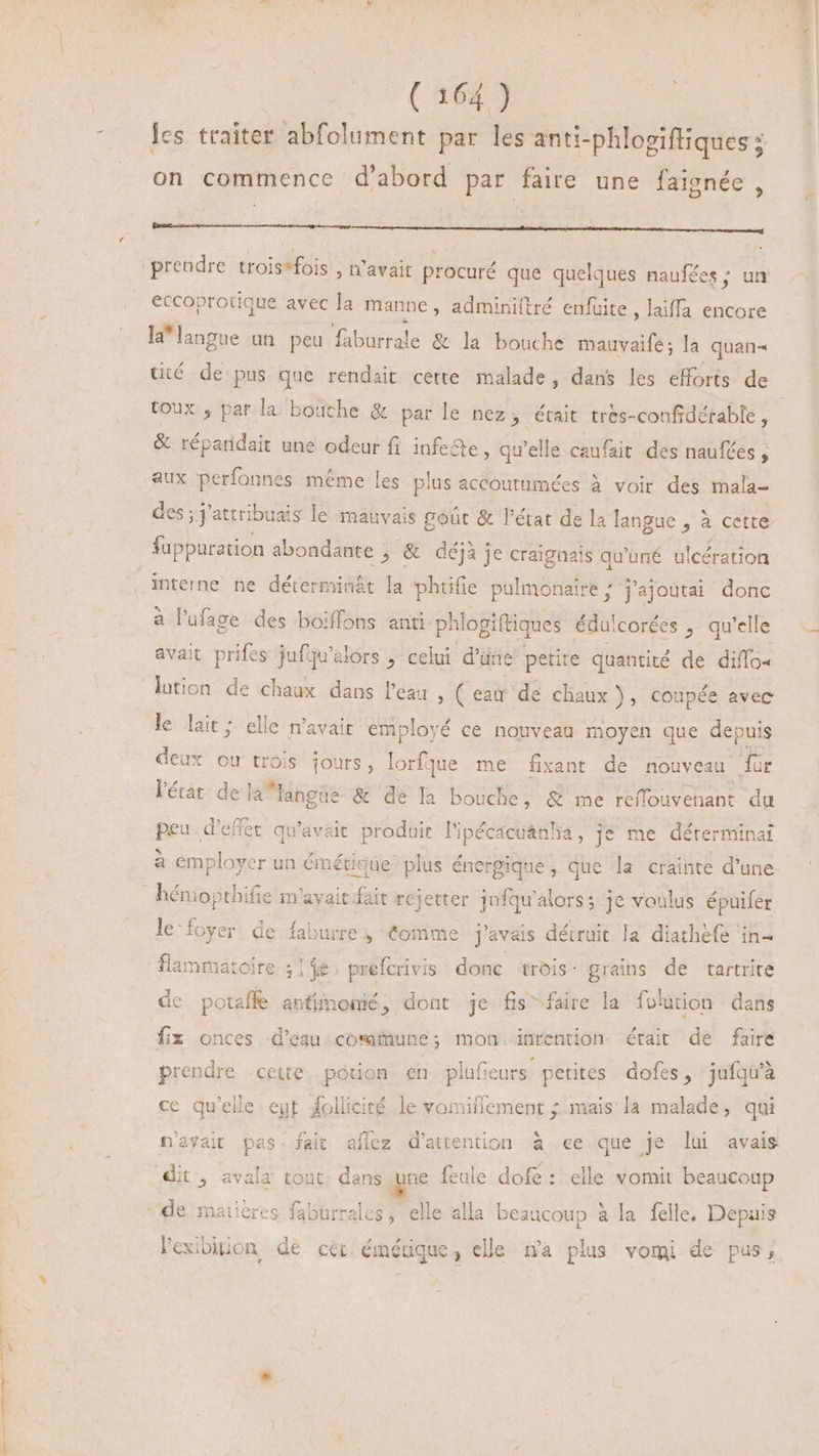 -— 2264 les traiter abfolument par les anti-phlogiftiques ; on commence d'abord par faire une faignée , ra i a e a a a t t il prendre trois*fois , n'avait procuré que quelques naufées ; un eccoprotique avec la manne , adminiftré enfüite , laiffa encore la'langue un peu faburrale &amp; la bouche dal la quan tité de pus que rendait cette malade, dans les efforts de toux ; par la bouche &amp; par le nez, était tres- -confidérable , &amp; réparidait une odeur fi infe&amp;te, qu'elle caufait des naufées , aux perfonnes même les plus accoutumées à voir des mala- des ; yattribuais le mauvais coût &amp; l'état de la langue SE cette fappuration abondante ; &amp; déjà je craignais qu'uné ulcération interne ne déterminât la phtifie pulmonaire ; ’ajoutai donc a l'ufage des boiffons anti phlogiftiques édalcorées , qu'elle avait prifes jufqu'elors ; celui d'une petite quantité de diffo- le lait ; elle n'avait employé ce nouveau moyen que depuis deux ou trois jours, lorfque me fixant de nouveau für l'érat de la* langue &amp; de la bouche, &amp; me reffouvehant du peu d'effet qu'avait produit l'ipécacuánha, je me déterminai à emplayer un émétk igüe- plus énergique , que la crainte d'une hénopthifie m'avait fait rejetter jnfqu'alors; je voulus épuifer le-foyer de faburre , éomme j'avais détruit la diathefe in- flammatoire 5146 prefcrivis donc trois: grains de tartrite dc potaffe antimonié, dont je fis faire la folution dans fix onces d’eau commune; mon inrention- était de faire prendre cette potion en plufeurs petites. dofes, jufqu'à ce qu'elle eut follicité le voiniflement ; mais la malade, qui n'ayait pas. fait aflez d'attention à ee que je lui avais * . ales, elle alla beaucoup à la felle. Depuis l'exibigon de cér émérique, elle na plus vomi de pus,