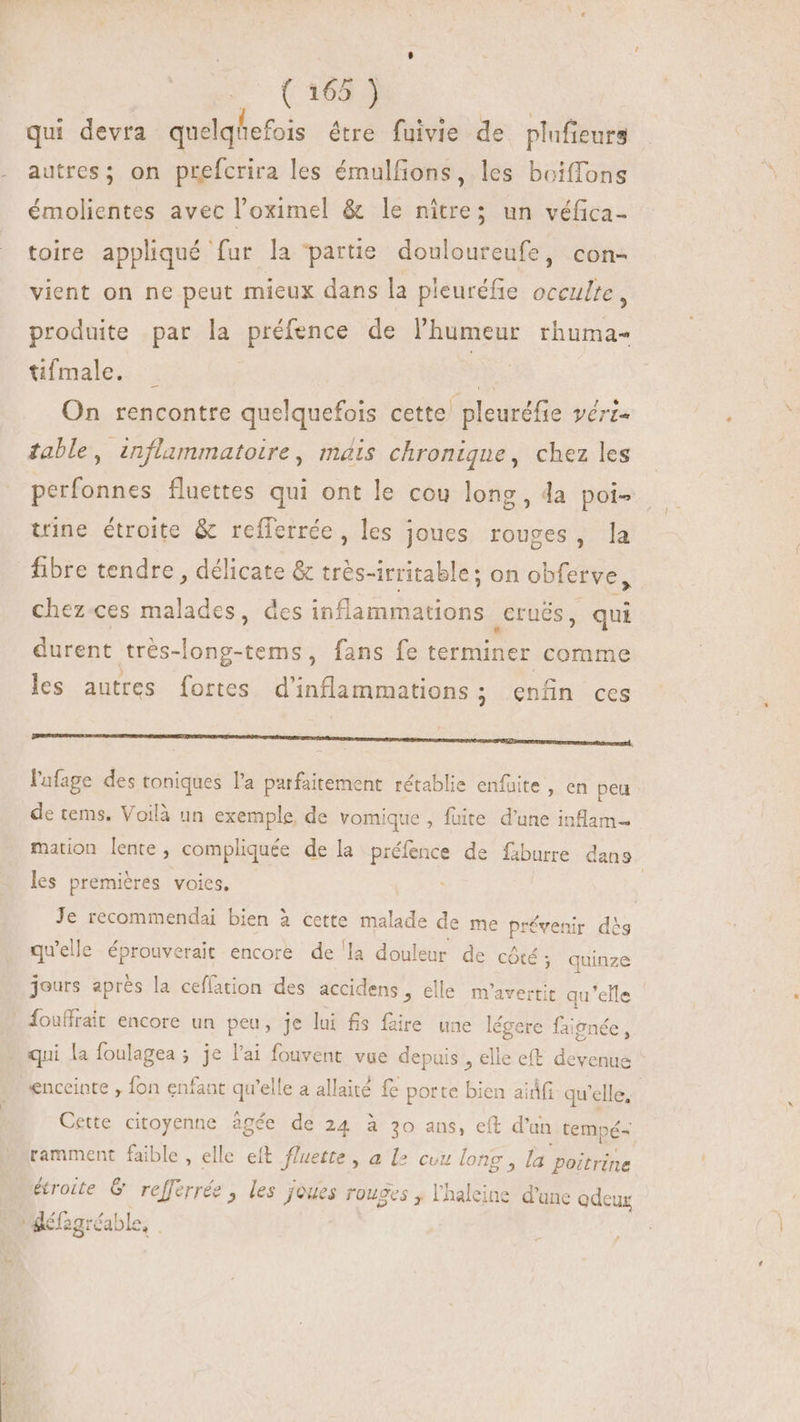 qui devra quelqhefois être fuivie de plufieurs autres; on prefcrira les émulfions, les boiffons émolientes avec l'oximel &amp; le nitre; un véfica- toire appliqué fur la ‘partie douloureufe, con- vient on ne peut mieux dans la pleuréfie occulte, produite par la préfence de l'humeur rhuma- tifmale. B On rencontre quelquefois cette pleuréfie véri- table, inflammatoire, mais chronique, chez les perfonnes fluettes qui ont le cou long, la poi- trine étroite &amp; refferrée, les joues rouges, la fibre tendre , délicate &amp; trés-irritable; on obferve, chez-ces malades, des inflammations ,Crués, qui durent très- ipii fans fe terminer comme les autres fortes d'inflammations ; enfin ces ENS JR l'afage des toniques l'a parfaitement rétablie enfuite , en peu de tems. Voilà un exemple. de vomique , fuite d'une inflam- mation lente, compliquée de la préfence de fiburre dans les premiéres voies. Je recommendai bien à cette malade de me prévenir dès qu'elle éprouverait encore de la douleur de côté ; quinze jours aprés la ceflation des accidens , elle m'avertit qu'elle fouffrait encore un peu, je lui fs fire une légere faignée, qui la foulagea ; je l'ai fouvent vue depuis , elle eft devenue enceinte , fon enfant qu'elle a allaité fe porte bien ainfi qu'elle, | Cette citoyenne àgée de 24 à 30 ans, eft d’ an tempé- ramment faible , elle eft f/uette , a l2 cou long , la poitrine étroite G refferrée , les joues rouges , l'haleine d'une adeux | défag ar éable,