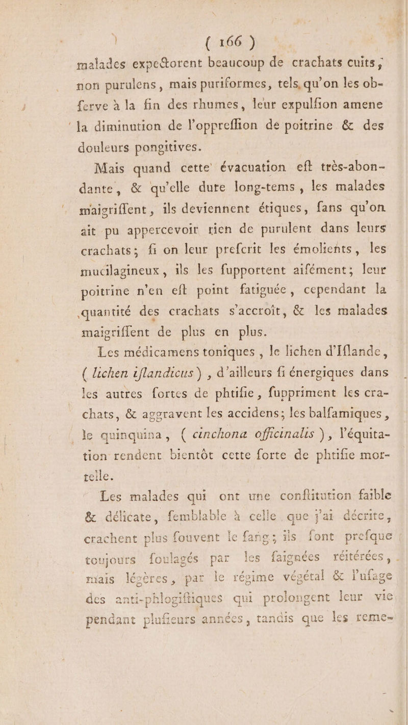 malades expe&amp;orent beaucoup de crachats cuits, non purulens, mais puriformes, tels, qu'on les ob- ferve à la fin des rhumes, leur expulfion amene douleurs pongitives. Mais quand cette évacuation eft très-abon- dante, &amp; qu'elle dure long-tems , les malades maisriflent, ils deviennent étiques, fans qu'on ait pu appercevoir rien de purulent dans leurs crachats; fi on leur prefcrit les émolients, les mucilagineux , ils les fupportent aifément; leur poitrine n'en eft point fatiguée, cependant la quantité des crachats s'accroit, &amp; les malades maigriffent de plus en plus. Les médicamens toniques , le lichen d'Iflande, ( lichen iflandicus) , d'ailleurs fi énergiques dans les autres. fortes de phtifie, fuppriment les cra- chats, &amp; aggravent les accidens; les balfamiques , le quinquina, ( cnchona officinalis ) , Véquita- tion rendent bientôt cette forte de phtifie mor- teile. Les malades qui ont une conftitution faible &amp; délicate, femblable à celle, que j'ai décrite, crachent plus fouvent le fang; ils font prefque toujours foulagés par es faignées réitérées, mais légéres, par le régime végétal &amp; l'ufage des anti-phlogifiiques qui prolongent leur vie pendant p es, tandis que les reme- DU